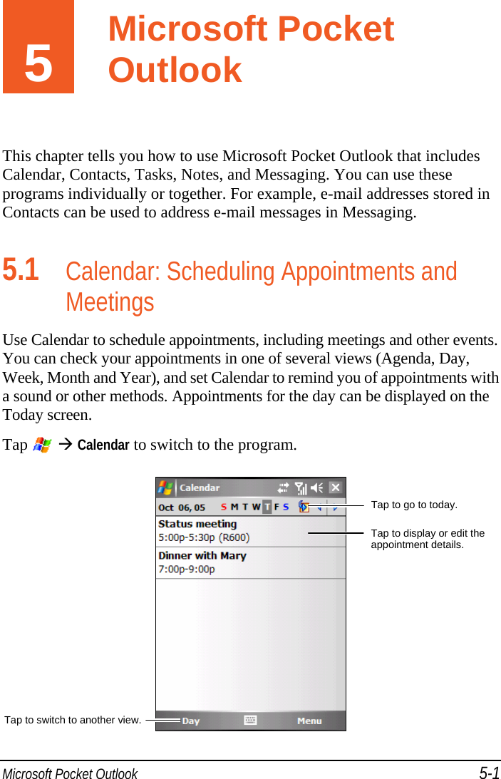  Microsoft Pocket Outlook 5-1 5  Microsoft Pocket Outlook This chapter tells you how to use Microsoft Pocket Outlook that includes Calendar, Contacts, Tasks, Notes, and Messaging. You can use these programs individually or together. For example, e-mail addresses stored in Contacts can be used to address e-mail messages in Messaging. 5.1 Calendar: Scheduling Appointments and Meetings Use Calendar to schedule appointments, including meetings and other events. You can check your appointments in one of several views (Agenda, Day, Week, Month and Year), and set Calendar to remind you of appointments with a sound or other methods. Appointments for the day can be displayed on the Today screen. Tap   Calendar to switch to the program.  Tap to go to today.Tap to display or edit the appointment details. Tap to switch to another view.Microsoft Pocket Outlook 