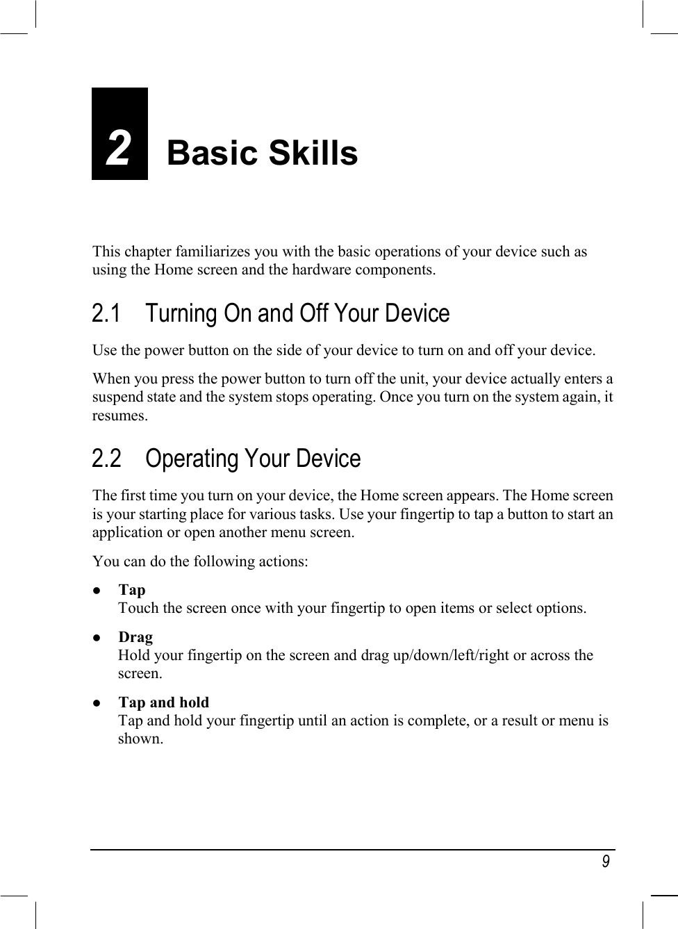   9 2  Basic Skills This chapter familiarizes you with the basic operations of your device such as using the Home screen and the hardware components. 2.1  Turning On and Off Your Device Use the power button on the side of your device to turn on and off your device. When you press the power button to turn off the unit, your device actually enters a suspend state and the system stops operating. Once you turn on the system again, it resumes. 2.2  Operating Your Device The first time you turn on your device, the Home screen appears. The Home screen is your starting place for various tasks. Use your fingertip to tap a button to start an application or open another menu screen. You can do the following actions:   Tap Touch the screen once with your fingertip to open items or select options.   Drag Hold your fingertip on the screen and drag up/down/left/right or across the screen.   Tap and hold Tap and hold your fingertip until an action is complete, or a result or menu is shown. 