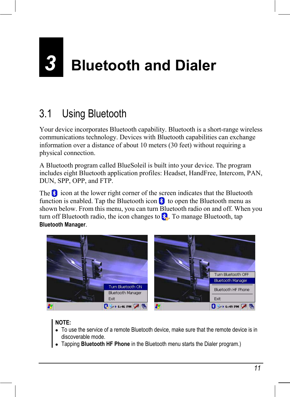   11 3  Bluetooth and Dialer 3.1 Using Bluetooth Your device incorporates Bluetooth capability. Bluetooth is a short-range wireless communications technology. Devices with Bluetooth capabilities can exchange information over a distance of about 10 meters (30 feet) without requiring a physical connection. A Bluetooth program called BlueSoleil is built into your device. The program includes eight Bluetooth application profiles: Headset, HandFree, Intercom, PAN, DUN, SPP, OPP, and FTP. The    icon at the lower right corner of the screen indicates that the Bluetooth function is enabled. Tap the Bluetooth icon    to open the Bluetooth menu as shown below. From this menu, you can turn Bluetooth radio on and off. When you turn off Bluetooth radio, the icon changes to  . To manage Bluetooth, tap Bluetooth Manager.       NOTE:  To use the service of a remote Bluetooth device, make sure that the remote device is in discoverable mode.  Tapping Bluetooth HF Phone in the Bluetooth menu starts the Dialer program.) 