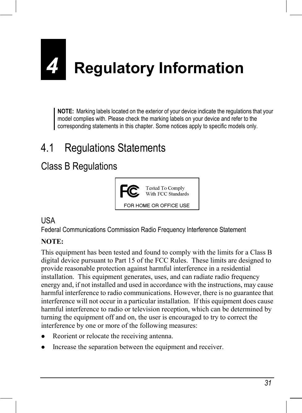   31 4  Regulatory Information NOTE:  Marking labels located on the exterior of your device indicate the regulations that your model complies with. Please check the marking labels on your device and refer to the corresponding statements in this chapter. Some notices apply to specific models only.   4.1 Regulations Statements Class B Regulations  USA Federal Communications Commission Radio Frequency Interference Statement NOTE: This equipment has been tested and found to comply with the limits for a Class B digital device pursuant to Part 15 of the FCC Rules.  These limits are designed to provide reasonable protection against harmful interference in a residential installation.  This equipment generates, uses, and can radiate radio frequency energy and, if not installed and used in accordance with the instructions, may cause harmful interference to radio communications. However, there is no guarantee that interference will not occur in a particular installation.  If this equipment does cause harmful interference to radio or television reception, which can be determined by turning the equipment off and on, the user is encouraged to try to correct the interference by one or more of the following measures:   Reorient or relocate the receiving antenna.   Increase the separation between the equipment and receiver. 