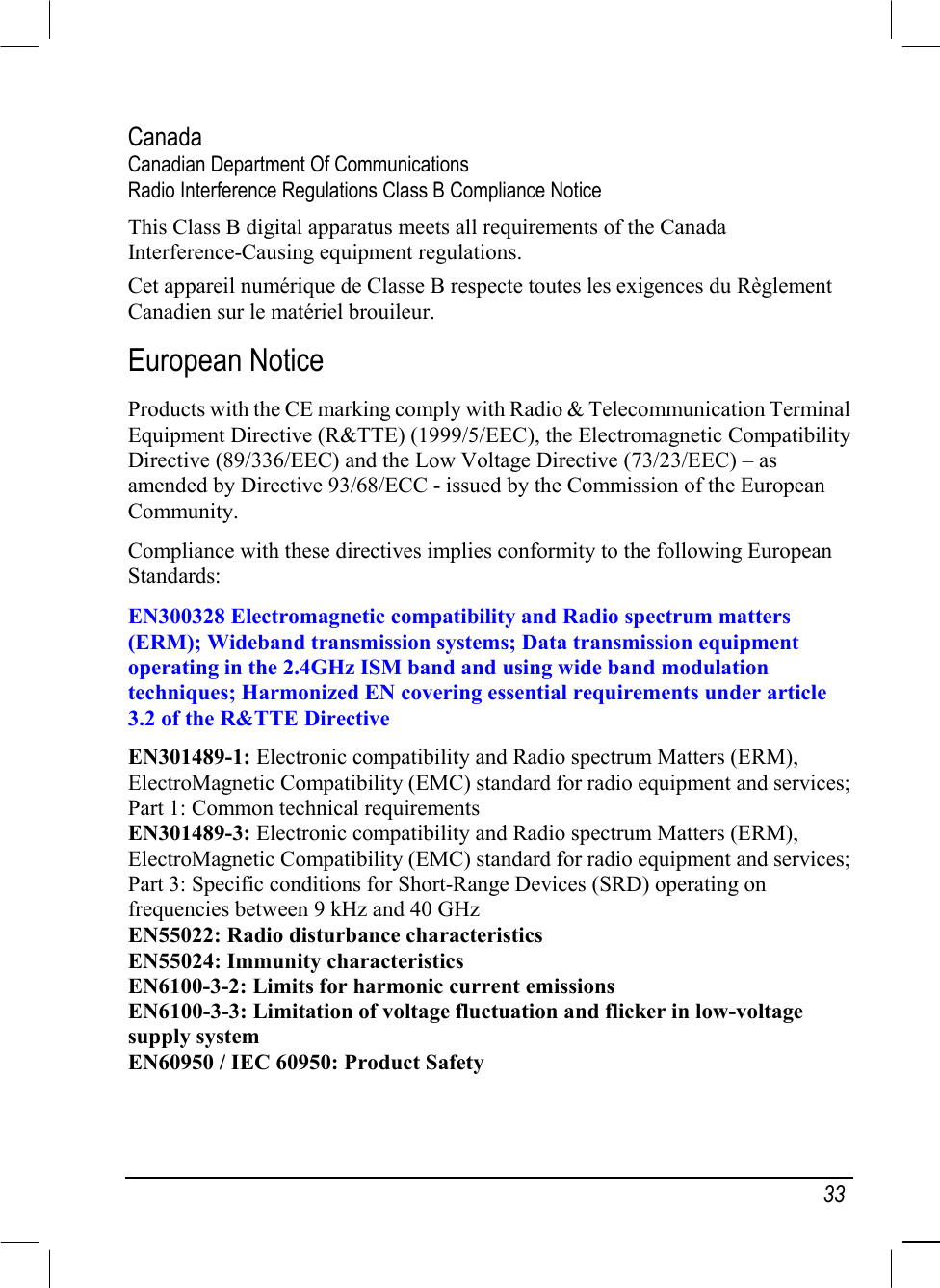   33 Canada Canadian Department Of Communications Radio Interference Regulations Class B Compliance Notice This Class B digital apparatus meets all requirements of the Canada Interference-Causing equipment regulations. Cet appareil numérique de Classe B respecte toutes les exigences du Règlement Canadien sur le matériel brouileur. European Notice Products with the CE marking comply with Radio &amp; Telecommunication Terminal Equipment Directive (R&amp;TTE) (1999/5/EEC), the Electromagnetic Compatibility Directive (89/336/EEC) and the Low Voltage Directive (73/23/EEC) – as amended by Directive 93/68/ECC - issued by the Commission of the European Community. Compliance with these directives implies conformity to the following European Standards: EN300328 Electromagnetic compatibility and Radio spectrum matters (ERM); Wideband transmission systems; Data transmission equipment operating in the 2.4GHz ISM band and using wide band modulation techniques; Harmonized EN covering essential requirements under article 3.2 of the R&amp;TTE Directive EN301489-1: Electronic compatibility and Radio spectrum Matters (ERM), ElectroMagnetic Compatibility (EMC) standard for radio equipment and services; Part 1: Common technical requirements EN301489-3: Electronic compatibility and Radio spectrum Matters (ERM), ElectroMagnetic Compatibility (EMC) standard for radio equipment and services; Part 3: Specific conditions for Short-Range Devices (SRD) operating on frequencies between 9 kHz and 40 GHz EN55022: Radio disturbance characteristics EN55024: Immunity characteristics EN6100-3-2: Limits for harmonic current emissions EN6100-3-3: Limitation of voltage fluctuation and flicker in low-voltage supply system EN60950 / IEC 60950: Product Safety  