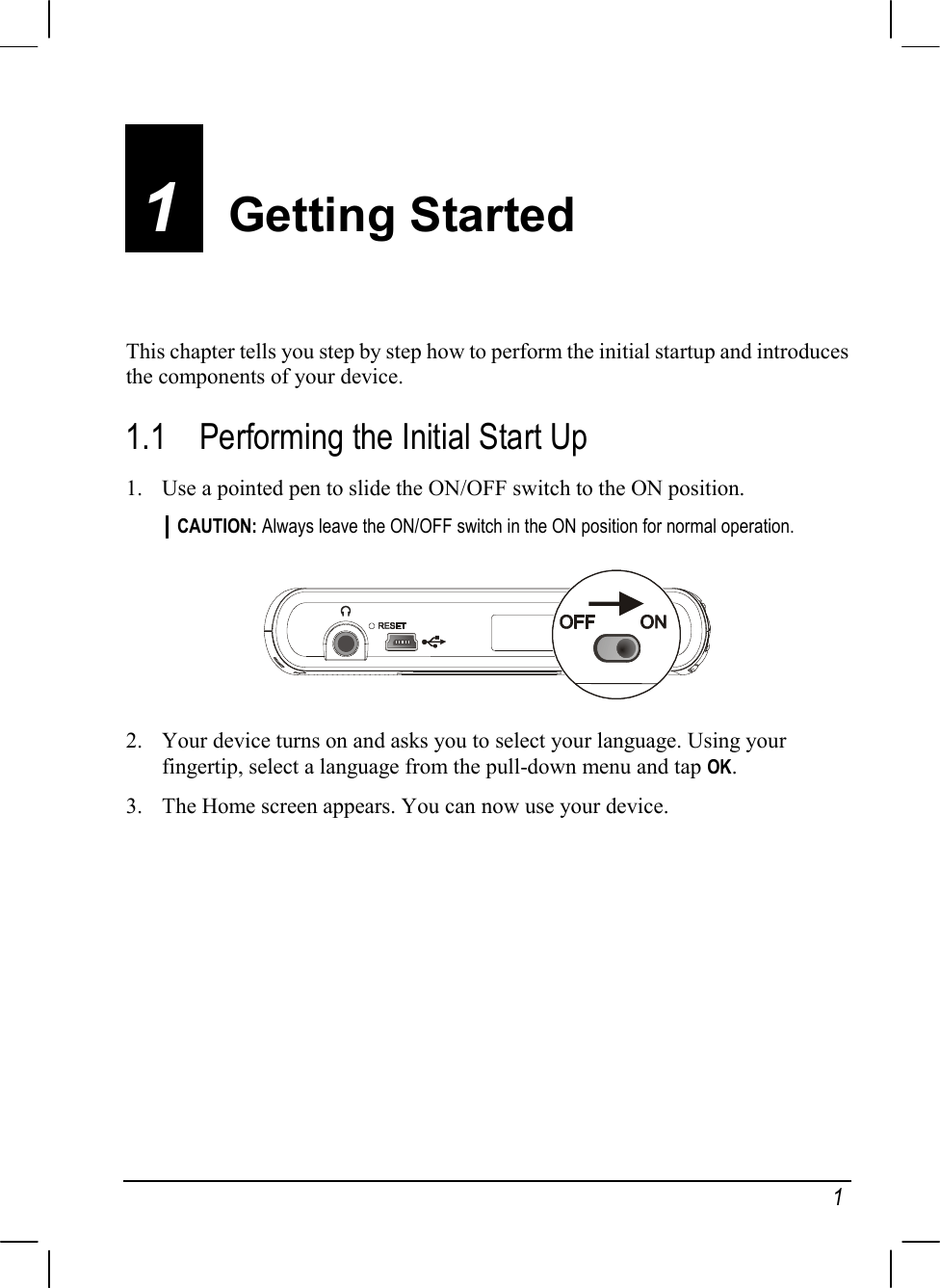   1 1  Getting Started This chapter tells you step by step how to perform the initial startup and introduces the components of your device. 1.1  Performing the Initial Start Up 1.  Use a pointed pen to slide the ON/OFF switch to the ON position. CAUTION: Always leave the ON/OFF switch in the ON position for normal operation.   2.  Your device turns on and asks you to select your language. Using your fingertip, select a language from the pull-down menu and tap OK. 3.  The Home screen appears. You can now use your device.        