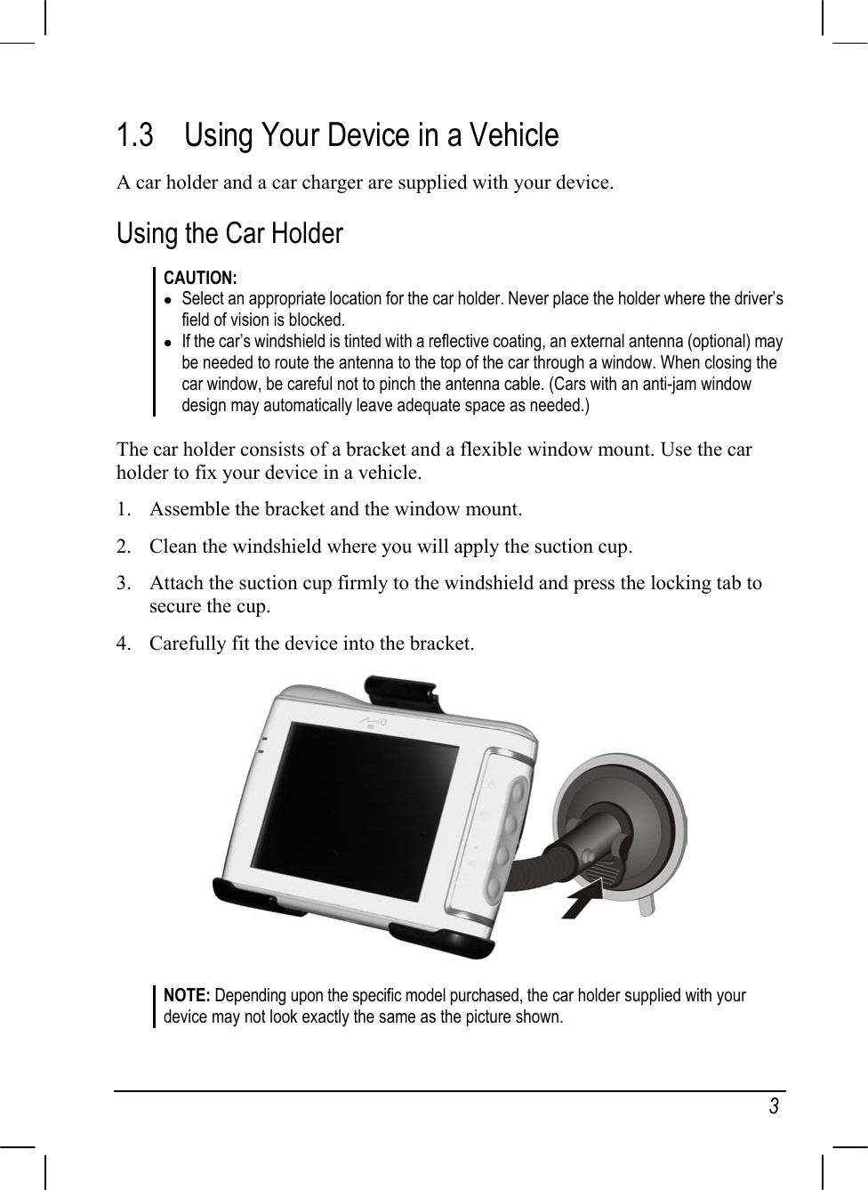   3 1.3  Using Your Device in a Vehicle A car holder and a car charger are supplied with your device. Using the Car Holder CAUTION:  Select an appropriate location for the car holder. Never place the holder where the driver’s field of vision is blocked.  If the car’s windshield is tinted with a reflective coating, an external antenna (optional) may be needed to route the antenna to the top of the car through a window. When closing the car window, be careful not to pinch the antenna cable. (Cars with an anti-jam window design may automatically leave adequate space as needed.)  The car holder consists of a bracket and a flexible window mount. Use the car holder to fix your device in a vehicle. 1.  Assemble the bracket and the window mount. 2.  Clean the windshield where you will apply the suction cup. 3.  Attach the suction cup firmly to the windshield and press the locking tab to secure the cup. 4.  Carefully fit the device into the bracket.  NOTE: Depending upon the specific model purchased, the car holder supplied with your device may not look exactly the same as the picture shown. 