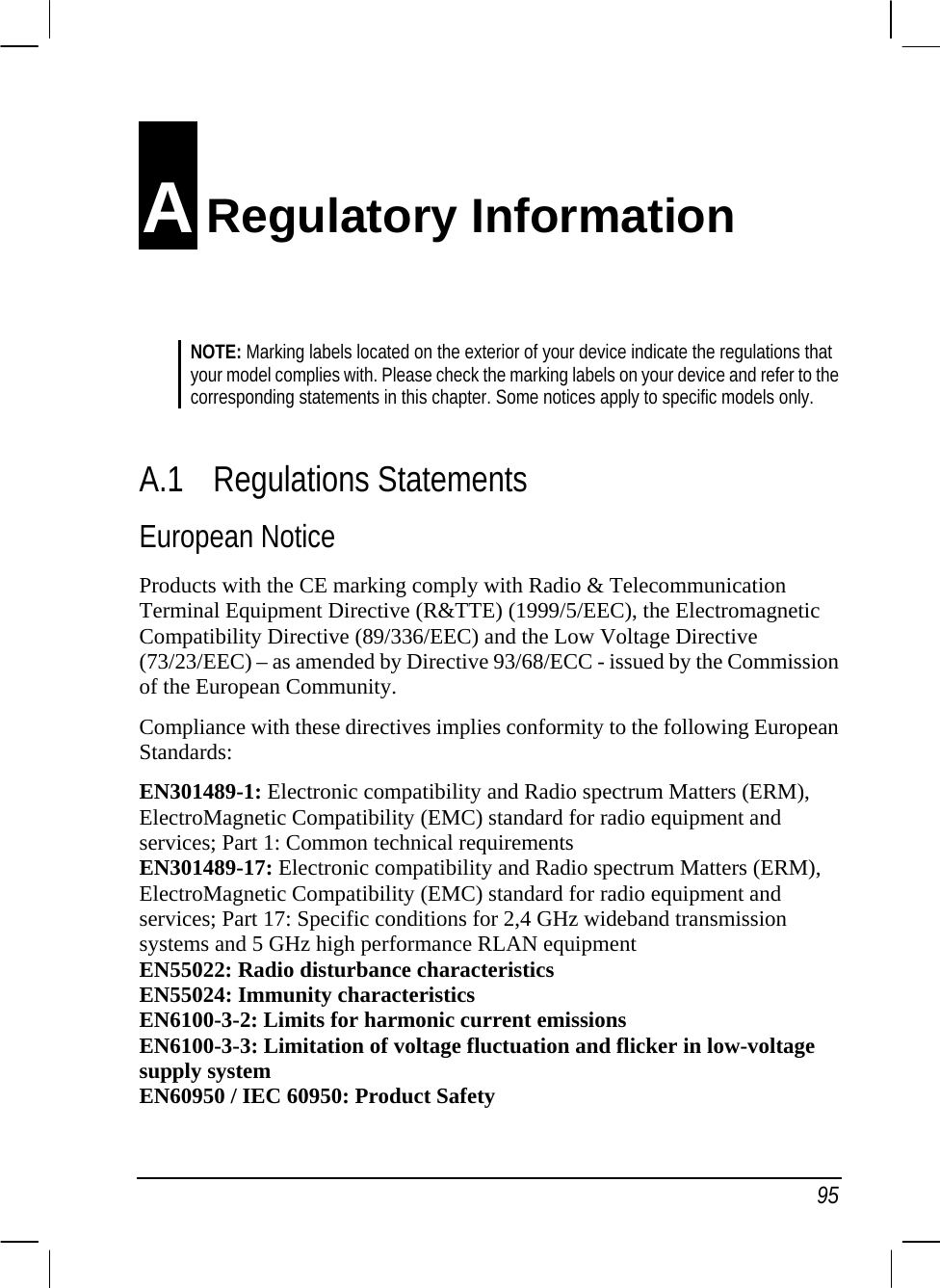   95 A Regulatory Information NOTE: Marking labels located on the exterior of your device indicate the regulations that your model complies with. Please check the marking labels on your device and refer to the corresponding statements in this chapter. Some notices apply to specific models only.   A.1 Regulations Statements European Notice Products with the CE marking comply with Radio &amp; Telecommunication Terminal Equipment Directive (R&amp;TTE) (1999/5/EEC), the Electromagnetic Compatibility Directive (89/336/EEC) and the Low Voltage Directive (73/23/EEC) – as amended by Directive 93/68/ECC - issued by the Commission of the European Community. Compliance with these directives implies conformity to the following European Standards: EN301489-1: Electronic compatibility and Radio spectrum Matters (ERM), ElectroMagnetic Compatibility (EMC) standard for radio equipment and services; Part 1: Common technical requirements EN301489-17: Electronic compatibility and Radio spectrum Matters (ERM), ElectroMagnetic Compatibility (EMC) standard for radio equipment and services; Part 17: Specific conditions for 2,4 GHz wideband transmission systems and 5 GHz high performance RLAN equipment EN55022: Radio disturbance characteristics EN55024: Immunity characteristics EN6100-3-2: Limits for harmonic current emissions EN6100-3-3: Limitation of voltage fluctuation and flicker in low-voltage supply system EN60950 / IEC 60950: Product Safety 