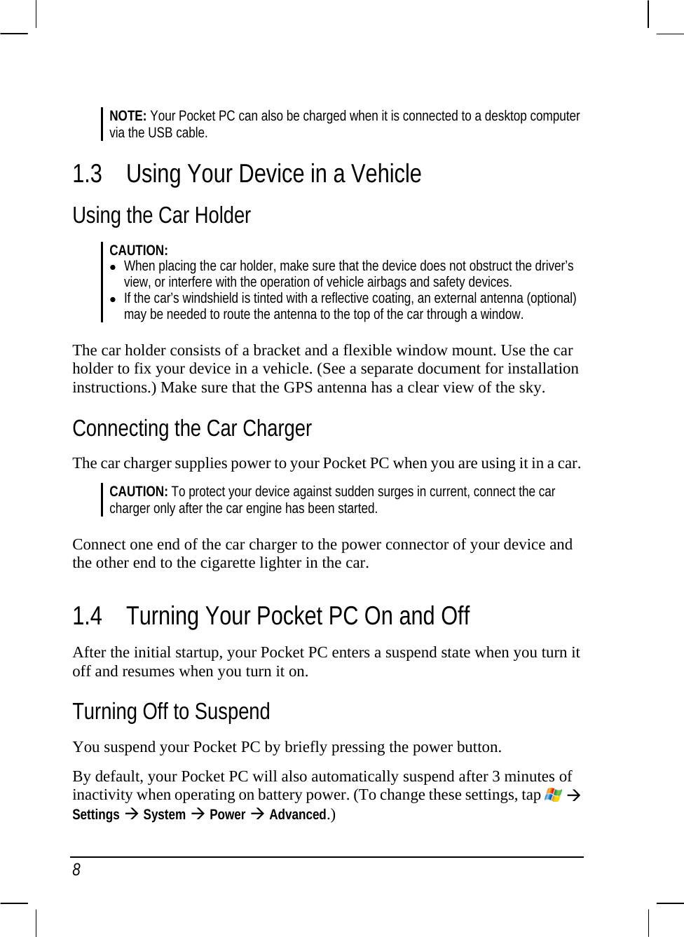  8  NOTE: Your Pocket PC can also be charged when it is connected to a desktop computer via the USB cable. 1.3 Using Your Device in a Vehicle Using the Car Holder CAUTION: z When placing the car holder, make sure that the device does not obstruct the driver’s view, or interfere with the operation of vehicle airbags and safety devices. z If the car’s windshield is tinted with a reflective coating, an external antenna (optional) may be needed to route the antenna to the top of the car through a window.  The car holder consists of a bracket and a flexible window mount. Use the car holder to fix your device in a vehicle. (See a separate document for installation instructions.) Make sure that the GPS antenna has a clear view of the sky. Connecting the Car Charger The car charger supplies power to your Pocket PC when you are using it in a car.  CAUTION: To protect your device against sudden surges in current, connect the car charger only after the car engine has been started.  Connect one end of the car charger to the power connector of your device and the other end to the cigarette lighter in the car.  1.4 Turning Your Pocket PC On and Off After the initial startup, your Pocket PC enters a suspend state when you turn it off and resumes when you turn it on. Turning Off to Suspend You suspend your Pocket PC by briefly pressing the power button. By default, your Pocket PC will also automatically suspend after 3 minutes of inactivity when operating on battery power. (To change these settings, tap   Æ Settings Æ System Æ Power Æ Advanced.) 