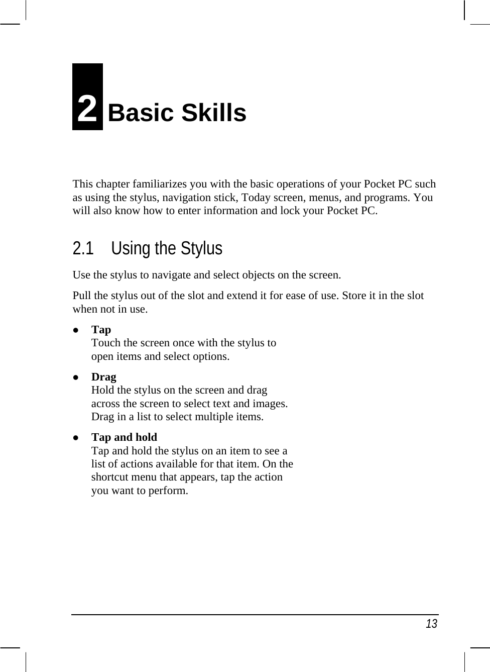   13 2 Basic Skills This chapter familiarizes you with the basic operations of your Pocket PC such as using the stylus, navigation stick, Today screen, menus, and programs. You will also know how to enter information and lock your Pocket PC. 2.1 Using the Stylus Use the stylus to navigate and select objects on the screen. Pull the stylus out of the slot and extend it for ease of use. Store it in the slot when not in use. z Tap Touch the screen once with the stylus to open items and select options. z Drag Hold the stylus on the screen and drag across the screen to select text and images. Drag in a list to select multiple items. z Tap and hold Tap and hold the stylus on an item to see a list of actions available for that item. On the shortcut menu that appears, tap the action you want to perform.      