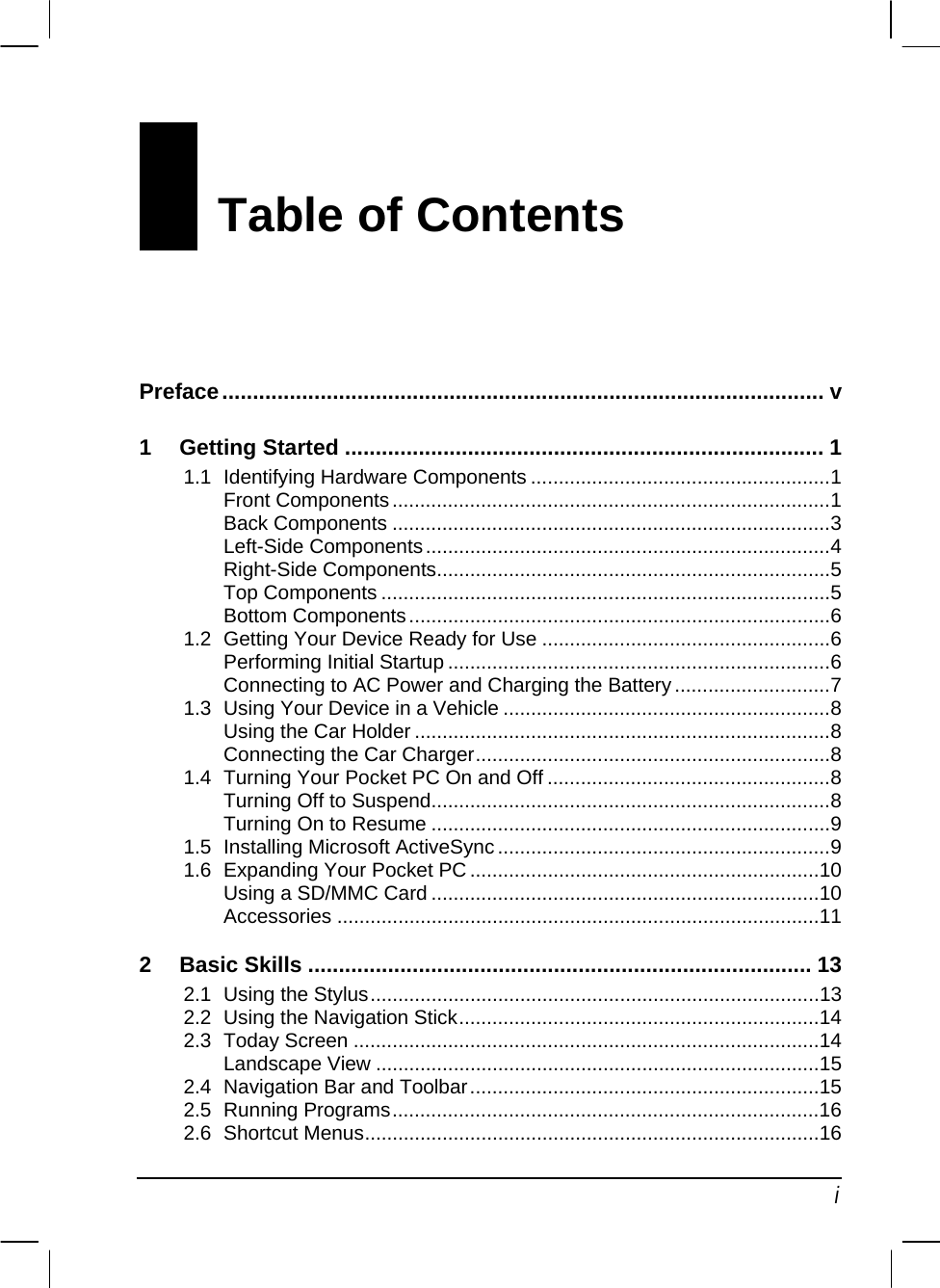   i Table of Contents Preface.................................................................................................. v 1 Getting Started .............................................................................. 1 1.1 Identifying Hardware Components ......................................................1 Front Components...............................................................................1 Back Components ...............................................................................3 Left-Side Components.........................................................................4 Right-Side Components.......................................................................5 Top Components .................................................................................5 Bottom Components............................................................................6 1.2 Getting Your Device Ready for Use ....................................................6 Performing Initial Startup .....................................................................6 Connecting to AC Power and Charging the Battery............................7 1.3 Using Your Device in a Vehicle ...........................................................8 Using the Car Holder ...........................................................................8 Connecting the Car Charger................................................................8 1.4 Turning Your Pocket PC On and Off ...................................................8 Turning Off to Suspend........................................................................8 Turning On to Resume ........................................................................9 1.5 Installing Microsoft ActiveSync ............................................................9 1.6 Expanding Your Pocket PC ...............................................................10 Using a SD/MMC Card ......................................................................10 Accessories .......................................................................................11 2 Basic Skills .................................................................................. 13 2.1 Using the Stylus.................................................................................13 2.2 Using the Navigation Stick.................................................................14 2.3 Today Screen ....................................................................................14 Landscape View ................................................................................15 2.4 Navigation Bar and Toolbar...............................................................15 2.5 Running Programs.............................................................................16 2.6 Shortcut Menus..................................................................................16 