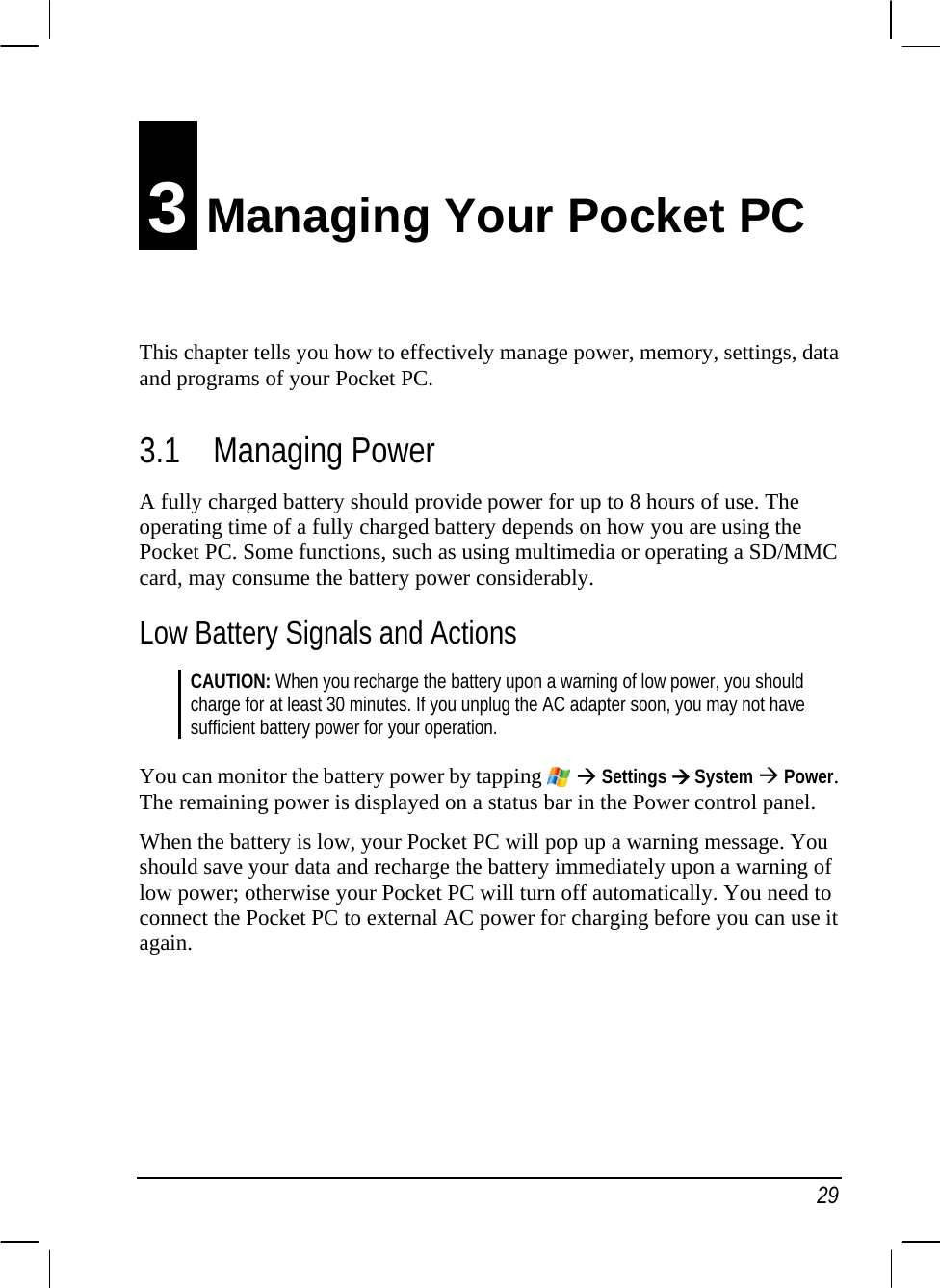   29 3 Managing Your Pocket PC This chapter tells you how to effectively manage power, memory, settings, data and programs of your Pocket PC. 3.1 Managing Power A fully charged battery should provide power for up to 8 hours of use. The operating time of a fully charged battery depends on how you are using the Pocket PC. Some functions, such as using multimedia or operating a SD/MMC card, may consume the battery power considerably. Low Battery Signals and Actions CAUTION: When you recharge the battery upon a warning of low power, you should charge for at least 30 minutes. If you unplug the AC adapter soon, you may not have sufficient battery power for your operation.  You can monitor the battery power by tapping   Æ Settings Æ System Æ Power. The remaining power is displayed on a status bar in the Power control panel. When the battery is low, your Pocket PC will pop up a warning message. You should save your data and recharge the battery immediately upon a warning of low power; otherwise your Pocket PC will turn off automatically. You need to connect the Pocket PC to external AC power for charging before you can use it again.    