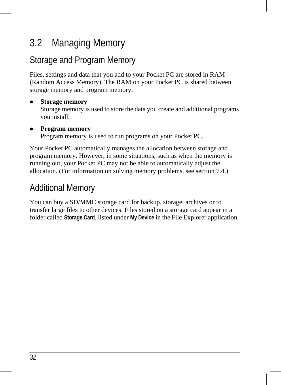  32 3.2 Managing Memory Storage and Program Memory Files, settings and data that you add to your Pocket PC are stored in RAM (Random Access Memory). The RAM on your Pocket PC is shared between storage memory and program memory. z Storage memory Storage memory is used to store the data you create and additional programs you install. z Program memory Program memory is used to run programs on your Pocket PC. Your Pocket PC automatically manages the allocation between storage and program memory. However, in some situations, such as when the memory is running out, your Pocket PC may not be able to automatically adjust the allocation. (For information on solving memory problems, see section 7.4.) Additional Memory You can buy a SD/MMC storage card for backup, storage, archives or to transfer large files to other devices. Files stored on a storage card appear in a folder called Storage Card, listed under My Device in the File Explorer application.        