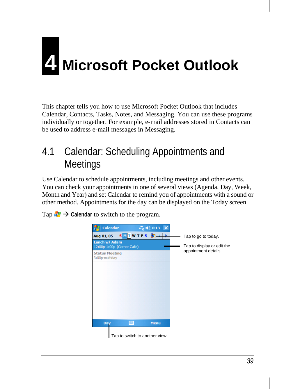  39 4 Microsoft Pocket Outlook This chapter tells you how to use Microsoft Pocket Outlook that includes Calendar, Contacts, Tasks, Notes, and Messaging. You can use these programs individually or together. For example, e-mail addresses stored in Contacts can be used to address e-mail messages in Messaging. 4.1 Calendar: Scheduling Appointments and Meetings Use Calendar to schedule appointments, including meetings and other events. You can check your appointments in one of several views (Agenda, Day, Week, Month and Year) and set Calendar to remind you of appointments with a sound or other method. Appointments for the day can be displayed on the Today screen. Tap  Æ Calendar to switch to the program.             Tap to go to today. Tap to display or edit the appointment details. Tap to switch to another view.
