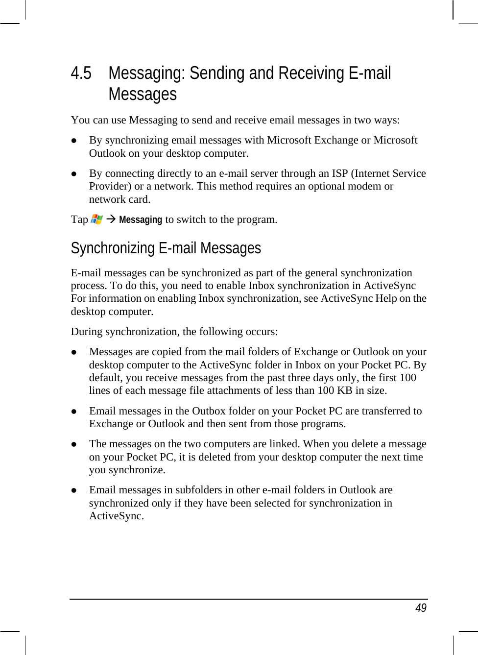   49 4.5 Messaging: Sending and Receiving E-mail Messages You can use Messaging to send and receive email messages in two ways: z By synchronizing email messages with Microsoft Exchange or Microsoft Outlook on your desktop computer. z By connecting directly to an e-mail server through an ISP (Internet Service Provider) or a network. This method requires an optional modem or network card. Tap   Æ Messaging to switch to the program. Synchronizing E-mail Messages E-mail messages can be synchronized as part of the general synchronization process. To do this, you need to enable Inbox synchronization in ActiveSync For information on enabling Inbox synchronization, see ActiveSync Help on the desktop computer.  During synchronization, the following occurs: z Messages are copied from the mail folders of Exchange or Outlook on your desktop computer to the ActiveSync folder in Inbox on your Pocket PC. By default, you receive messages from the past three days only, the first 100 lines of each message file attachments of less than 100 KB in size. z Email messages in the Outbox folder on your Pocket PC are transferred to Exchange or Outlook and then sent from those programs. z The messages on the two computers are linked. When you delete a message on your Pocket PC, it is deleted from your desktop computer the next time you synchronize. z Email messages in subfolders in other e-mail folders in Outlook are synchronized only if they have been selected for synchronization in ActiveSync. 