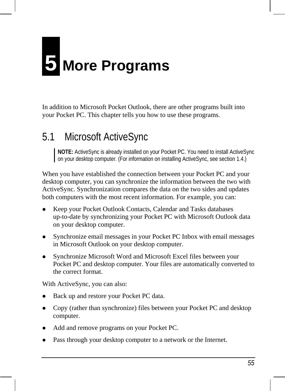   55 5 More Programs In addition to Microsoft Pocket Outlook, there are other programs built into your Pocket PC. This chapter tells you how to use these programs. 5.1 Microsoft ActiveSync NOTE: ActiveSync is already installed on your Pocket PC. You need to install ActiveSync on your desktop computer. (For information on installing ActiveSync, see section 1.4.)  When you have established the connection between your Pocket PC and your desktop computer, you can synchronize the information between the two with ActiveSync. Synchronization compares the data on the two sides and updates both computers with the most recent information. For example, you can: z Keep your Pocket Outlook Contacts, Calendar and Tasks databases up-to-date by synchronizing your Pocket PC with Microsoft Outlook data on your desktop computer. z Synchronize email messages in your Pocket PC Inbox with email messages in Microsoft Outlook on your desktop computer. z Synchronize Microsoft Word and Microsoft Excel files between your Pocket PC and desktop computer. Your files are automatically converted to the correct format. With ActiveSync, you can also: z Back up and restore your Pocket PC data. z Copy (rather than synchronize) files between your Pocket PC and desktop computer. z Add and remove programs on your Pocket PC. z Pass through your desktop computer to a network or the Internet. 