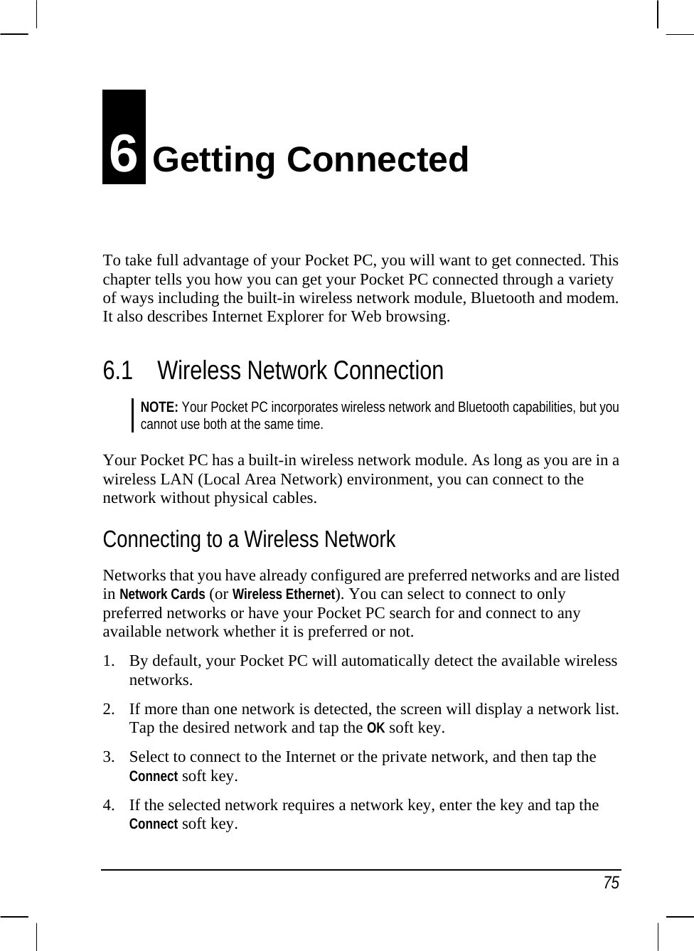   75 6 Getting Connected To take full advantage of your Pocket PC, you will want to get connected. This chapter tells you how you can get your Pocket PC connected through a variety of ways including the built-in wireless network module, Bluetooth and modem. It also describes Internet Explorer for Web browsing. 6.1 Wireless Network Connection NOTE: Your Pocket PC incorporates wireless network and Bluetooth capabilities, but you cannot use both at the same time.  Your Pocket PC has a built-in wireless network module. As long as you are in a wireless LAN (Local Area Network) environment, you can connect to the network without physical cables. Connecting to a Wireless Network Networks that you have already configured are preferred networks and are listed in Network Cards (or Wireless Ethernet). You can select to connect to only preferred networks or have your Pocket PC search for and connect to any available network whether it is preferred or not. 1. By default, your Pocket PC will automatically detect the available wireless networks. 2. If more than one network is detected, the screen will display a network list. Tap the desired network and tap the OK soft key. 3. Select to connect to the Internet or the private network, and then tap the Connect soft key. 4. If the selected network requires a network key, enter the key and tap the Connect soft key. 