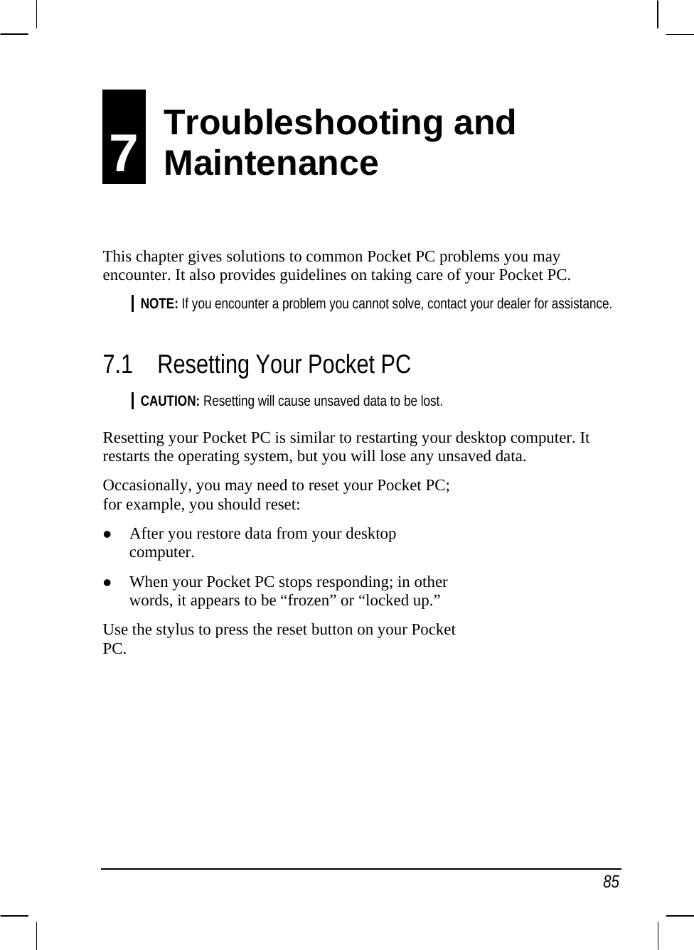   85 7 Troubleshooting and Maintenance This chapter gives solutions to common Pocket PC problems you may encounter. It also provides guidelines on taking care of your Pocket PC. NOTE: If you encounter a problem you cannot solve, contact your dealer for assistance.  7.1 Resetting Your Pocket PC CAUTION: Resetting will cause unsaved data to be lost.  Resetting your Pocket PC is similar to restarting your desktop computer. It restarts the operating system, but you will lose any unsaved data. Occasionally, you may need to reset your Pocket PC; for example, you should reset: z After you restore data from your desktop computer. z When your Pocket PC stops responding; in other words, it appears to be “frozen” or “locked up.” Use the stylus to press the reset button on your Pocket PC.    Troubleshooting and  Maintenance 
