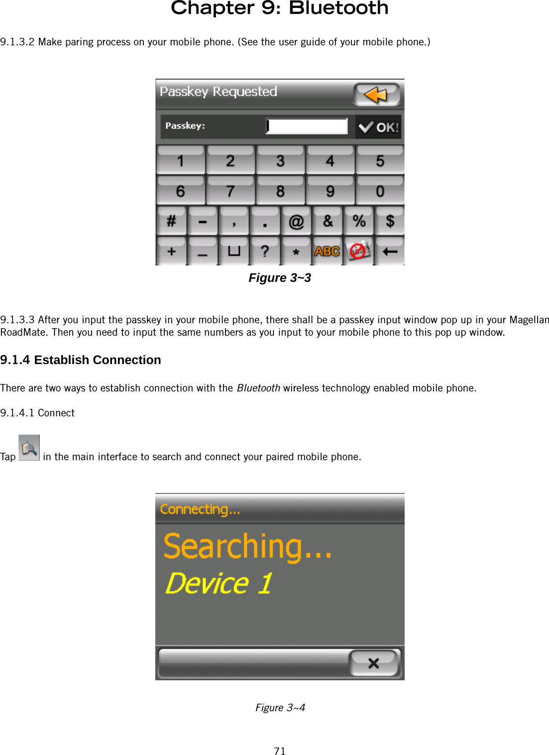 Chapter 9: Bluetooth719.1.3.2 Make paring process on your mobile phone. (See the user guide of your mobile phone.)Figure 3~39.1.3.3 After you input the passkey in your mobile phone, there shall be a passkey input window pop up in your Magellan RoadMate. Then you need to input the same numbers as you input to your mobile phone to this pop up window.9.1.4 Establish ConnectionThere are two ways to establish connection with the Bluetooth wireless technology enabled mobile phone.9.1.4.1 ConnectTap   in the main interface to search and connect your paired mobile phone.Figure 3~4