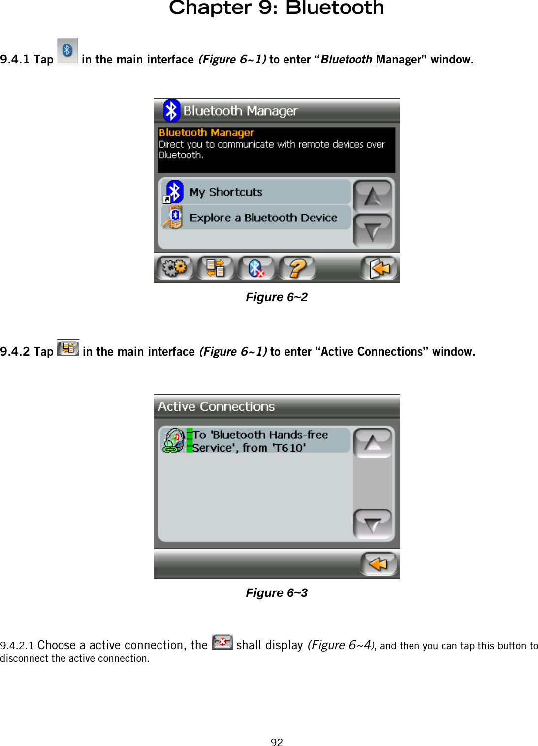 Chapter 9: Bluetooth929.4.1 Tap   in the main interface (Figure 6~1) to enter “Bluetooth Manager” window.Figure 6~29.4.2 Tap   in the main interface (Figure 6~1) to enter “Active Connections” window.Figure 6~39.4.2.1 Choose a active connection, the   shall display (Figure 6~4), and then you can tap this button to disconnect the active connection.