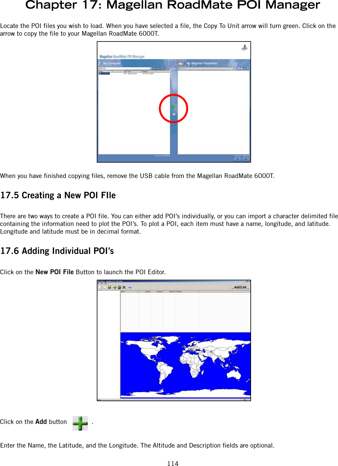 Chapter 17: Magellan RoadMate POI Manager114Locate the POI files you wish to load. When you have selected a file, the Copy To Unit arrow will turn green. Click on the arrow to copy the file to your Magellan RoadMate 6000T.When you have finished copying files, remove the USB cable from the Magellan RoadMate 6000T.17.5 Creating a New POI FIleThere are two ways to create a POI file. You can either add POI’s individually, or you can import a character delimited file containing the information need to plot the POI’s. To plot a POI, each item must have a name, longitude, and latitude. Longitude and latitude must be in decimal format.17.6 Adding Individual POI’sClick on the New POI File Button to launch the POI Editor.Click on the Add button  .Enter the Name, the Latitude, and the Longitude. The Altitude and Description fields are optional.