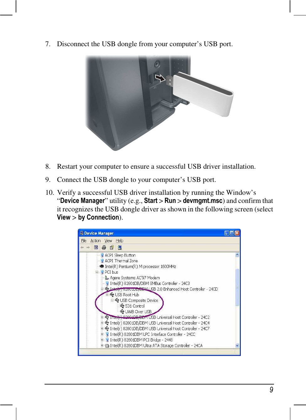    9 7. Disconnect the USB dongle from your computer’s USB port.  8. Restart your computer to ensure a successful USB driver installation. 9. Connect the USB dongle to your computer’s USB port. 10. Verify a successful USB driver installation by running the Window’s “Device Manager” utility (e.g., Start &gt; Run &gt; devmgmt.msc) and confirm that it recognizes the USB dongle driver as shown in the following screen (select View &gt; by Connection).   