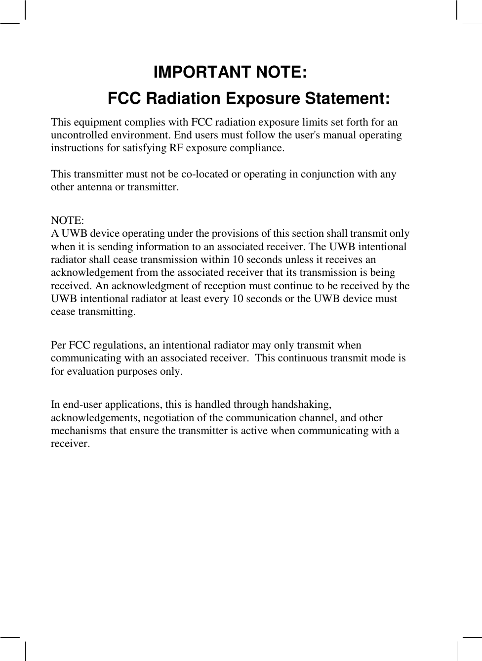  IMPORTANT NOTE: FCC Radiation Exposure Statement: This equipment complies with FCC radiation exposure limits set forth for an uncontrolled environment. End users must follow the user&apos;s manual operating instructions for satisfying RF exposure compliance.  This transmitter must not be co-located or operating in conjunction with any other antenna or transmitter.  NOTE:  A UWB device operating under the provisions of this section shall transmit only when it is sending information to an associated receiver. The UWB intentional radiator shall cease transmission within 10 seconds unless it receives an acknowledgement from the associated receiver that its transmission is being received. An acknowledgment of reception must continue to be received by the UWB intentional radiator at least every 10 seconds or the UWB device must cease transmitting.  Per FCC regulations, an intentional radiator may only transmit when communicating with an associated receiver.  This continuous transmit mode is for evaluation purposes only.    In end-user applications, this is handled through handshaking, acknowledgements, negotiation of the communication channel, and other mechanisms that ensure the transmitter is active when communicating with a receiver.  