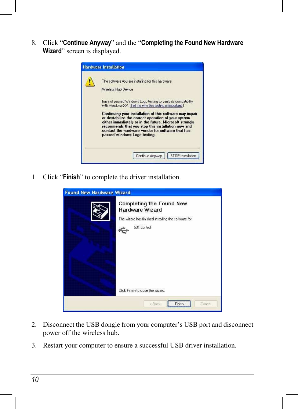  10 8. Click “Continue Anyway” and the “Completing the Found New Hardware Wizard” screen is displayed.  1. Click “Finish” to complete the driver installation.  2. Disconnect the USB dongle from your computer’s USB port and disconnect power off the wireless hub. 3. Restart your computer to ensure a successful USB driver installation. 