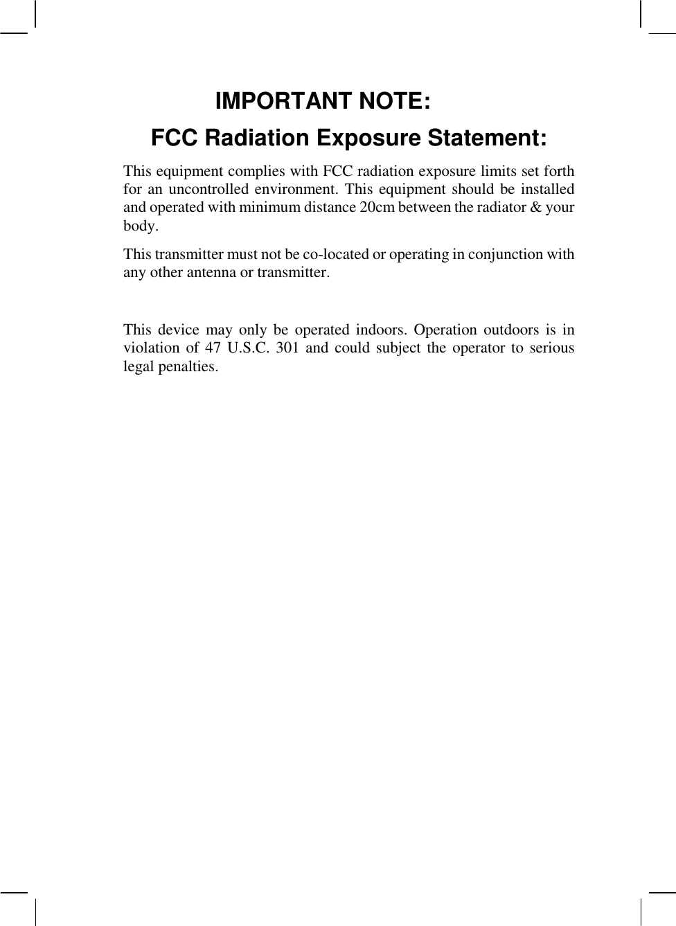   IMPORTANT NOTE: FCC Radiation Exposure Statement: This equipment complies with FCC radiation exposure limits set forth for an uncontrolled environment. This equipment should be installed and operated with minimum distance 20cm between the radiator &amp; your body. This transmitter must not be co-located or operating in conjunction with any other antenna or transmitter.  This device may only be  operated indoors. Operation outdoors  is in violation of 47 U.S.C. 301 and could subject the operator to serious legal penalties.                