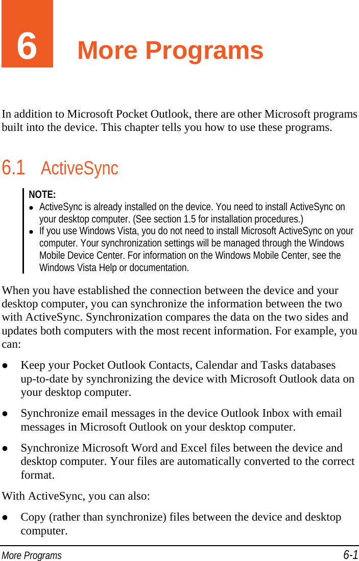  More Programs 6-1 6  More Programs In addition to Microsoft Pocket Outlook, there are other Microsoft programs built into the device. This chapter tells you how to use these programs. 6.1 ActiveSync NOTE:   ActiveSync is already installed on the device. You need to install ActiveSync on your desktop computer. (See section 1.5 for installation procedures.)  If you use Windows Vista, you do not need to install Microsoft ActiveSync on your computer. Your synchronization settings will be managed through the Windows Mobile Device Center. For information on the Windows Mobile Center, see the Windows Vista Help or documentation.  When you have established the connection between the device and your desktop computer, you can synchronize the information between the two with ActiveSync. Synchronization compares the data on the two sides and updates both computers with the most recent information. For example, you can:  Keep your Pocket Outlook Contacts, Calendar and Tasks databases up-to-date by synchronizing the device with Microsoft Outlook data on your desktop computer.  Synchronize email messages in the device Outlook Inbox with email messages in Microsoft Outlook on your desktop computer.  Synchronize Microsoft Word and Excel files between the device and desktop computer. Your files are automatically converted to the correct format. With ActiveSync, you can also:  Copy (rather than synchronize) files between the device and desktop computer. 