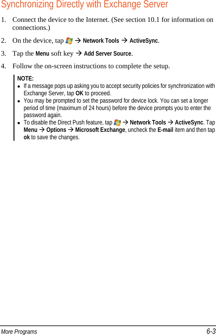  More Programs 6-3 Synchronizing Directly with Exchange Server 1. Connect the device to the Internet. (See section 10.1 for information on connections.) 2. On the device, tap    Network Tools  ActiveSync. 3. Tap the Menu soft key  Add Server Source. 4. Follow the on-screen instructions to complete the setup. NOTE:  If a message pops up asking you to accept security policies for synchronization with Exchange Server, tap OK to proceed.  You may be prompted to set the password for device lock. You can set a longer period of time (maximum of 24 hours) before the device prompts you to enter the password again.  To disable the Direct Push feature, tap    Network Tools  ActiveSync. Tap Menu  Options  Microsoft Exchange, uncheck the E-mail item and then tap ok to save the changes.  