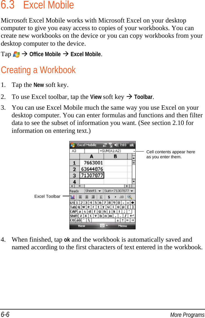 6-6  More Programs 6.3 Excel Mobile Microsoft Excel Mobile works with Microsoft Excel on your desktop computer to give you easy access to copies of your workbooks. You can create new workbooks on the device or you can copy workbooks from your desktop computer to the device. Tap    Office Mobile  Excel Mobile. Creating a Workbook 1. Tap the New soft key. 2. To use Excel toolbar, tap the View soft key  Toolbar. 3. You can use Excel Mobile much the same way you use Excel on your desktop computer. You can enter formulas and functions and then filter data to see the subset of information you want. (See section 2.10 for information on entering text.)  4. When finished, tap ok and the workbook is automatically saved and named according to the first characters of text entered in the workbook. Cell contents appear here as you enter them. Excel Toolbar 