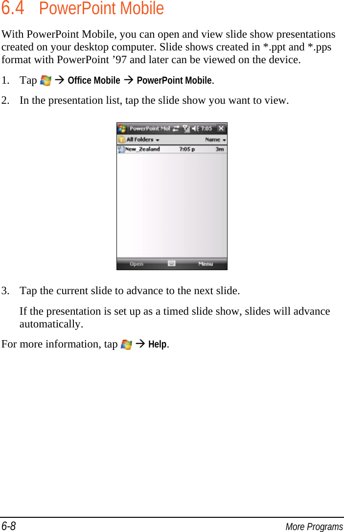 6-8  More Programs 6.4 PowerPoint Mobile With PowerPoint Mobile, you can open and view slide show presentations created on your desktop computer. Slide shows created in *.ppt and *.pps format with PowerPoint ’97 and later can be viewed on the device. 1. Tap    Office Mobile  PowerPoint Mobile. 2. In the presentation list, tap the slide show you want to view.  3. Tap the current slide to advance to the next slide. If the presentation is set up as a timed slide show, slides will advance automatically. For more information, tap    Help. 
