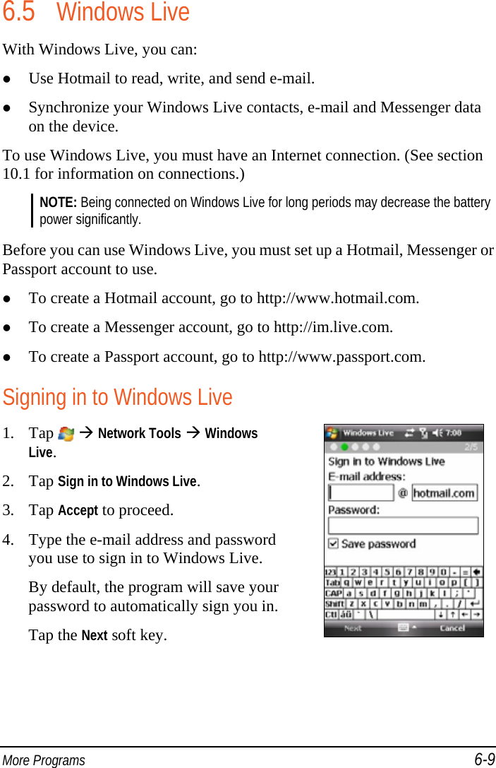  More Programs 6-9 6.5 Windows Live With Windows Live, you can:  Use Hotmail to read, write, and send e-mail.  Synchronize your Windows Live contacts, e-mail and Messenger data on the device. To use Windows Live, you must have an Internet connection. (See section 10.1 for information on connections.) NOTE: Being connected on Windows Live for long periods may decrease the battery power significantly.  Before you can use Windows Live, you must set up a Hotmail, Messenger or Passport account to use.  To create a Hotmail account, go to http://www.hotmail.com.  To create a Messenger account, go to http://im.live.com.  To create a Passport account, go to http://www.passport.com. Signing in to Windows Live 1. Tap    Network Tools  Windows Live. 2. Tap Sign in to Windows Live. 3. Tap Accept to proceed. 4. Type the e-mail address and password you use to sign in to Windows Live. By default, the program will save your password to automatically sign you in. Tap the Next soft key.   