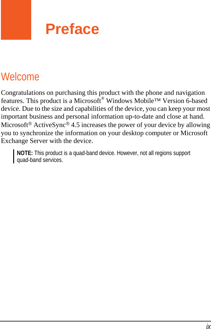   ix Preface Welcome Congratulations on purchasing this product with the phone and navigation features. This product is a Microsoft® Windows Mobile™ Version 6-based device. Due to the size and capabilities of the device, you can keep your most important business and personal information up-to-date and close at hand. Microsoft® ActiveSync® 4.5 increases the power of your device by allowing you to synchronize the information on your desktop computer or Microsoft Exchange Server with the device. NOTE: This product is a quad-band device. However, not all regions support quad-band services.  