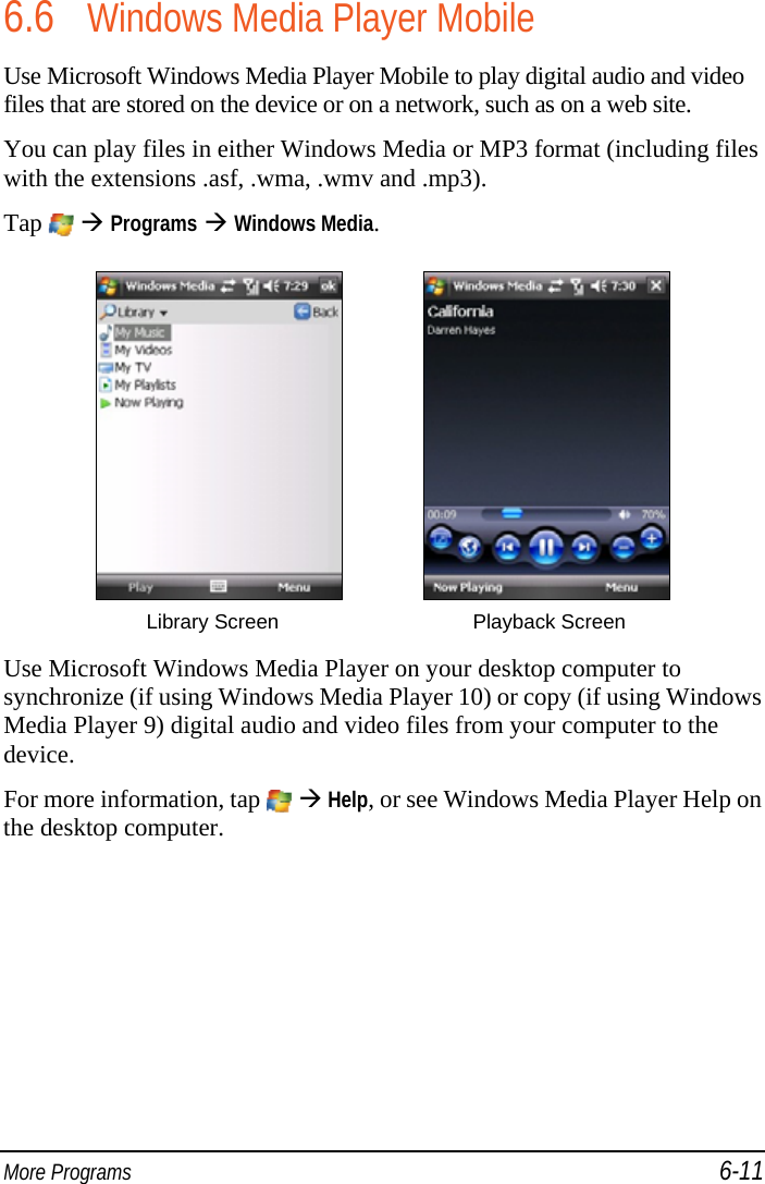  More Programs 6-11 6.6 Windows Media Player Mobile Use Microsoft Windows Media Player Mobile to play digital audio and video files that are stored on the device or on a network, such as on a web site. You can play files in either Windows Media or MP3 format (including files with the extensions .asf, .wma, .wmv and .mp3).  Tap    Programs  Windows Media.       Library Screen  Playback Screen  Use Microsoft Windows Media Player on your desktop computer to synchronize (if using Windows Media Player 10) or copy (if using Windows Media Player 9) digital audio and video files from your computer to the device. For more information, tap    Help, or see Windows Media Player Help on the desktop computer. 