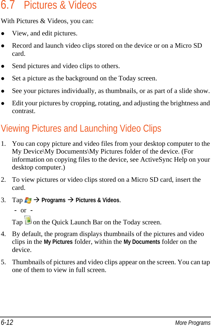 6-12  More Programs 6.7 Pictures &amp; Videos With Pictures &amp; Videos, you can:  View, and edit pictures.  Record and launch video clips stored on the device or on a Micro SD card.  Send pictures and video clips to others.  Set a picture as the background on the Today screen.  See your pictures individually, as thumbnails, or as part of a slide show.  Edit your pictures by cropping, rotating, and adjusting the brightness and contrast. Viewing Pictures and Launching Video Clips 1. You can copy picture and video files from your desktop computer to the My Device\My Documents\My Pictures folder of the device. (For information on copying files to the device, see ActiveSync Help on your desktop computer.) 2. To view pictures or video clips stored on a Micro SD card, insert the card. 3. Tap    Programs  Pictures &amp; Videos. － or － Tap   on the Quick Launch Bar on the Today screen. 4. By default, the program displays thumbnails of the pictures and video clips in the My Pictures folder, within the My Documents folder on the device. 5. Thumbnails of pictures and video clips appear on the screen. You can tap one of them to view in full screen. 