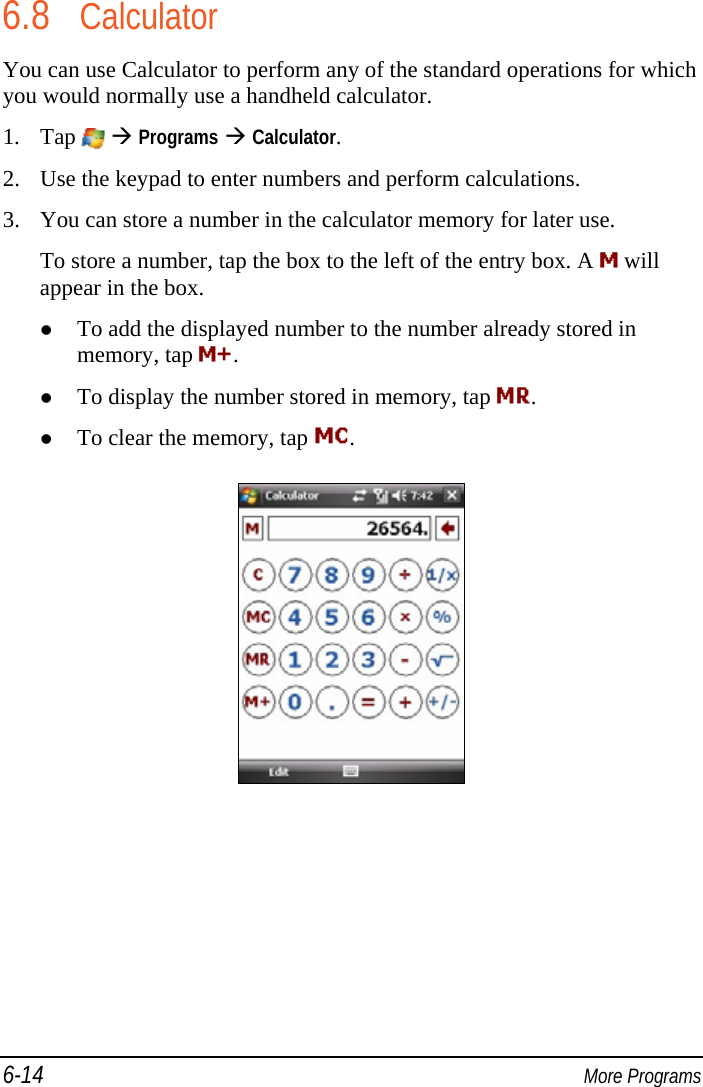 6-14  More Programs 6.8 Calculator You can use Calculator to perform any of the standard operations for which you would normally use a handheld calculator. 1. Tap    Programs  Calculator. 2. Use the keypad to enter numbers and perform calculations. 3. You can store a number in the calculator memory for later use. To store a number, tap the box to the left of the entry box. A   will appear in the box.  To add the displayed number to the number already stored in memory, tap  .  To display the number stored in memory, tap  .  To clear the memory, tap  .  