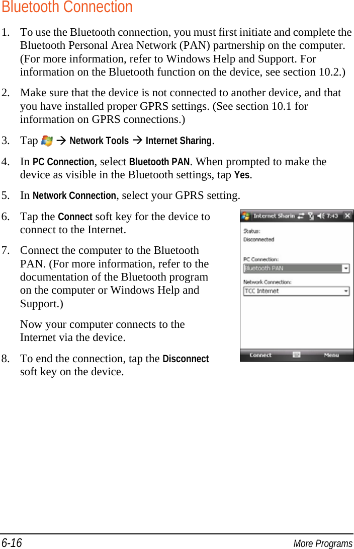 6-16  More Programs Bluetooth Connection 1. To use the Bluetooth connection, you must first initiate and complete the Bluetooth Personal Area Network (PAN) partnership on the computer. (For more information, refer to Windows Help and Support. For information on the Bluetooth function on the device, see section 10.2.) 2. Make sure that the device is not connected to another device, and that you have installed proper GPRS settings. (See section 10.1 for information on GPRS connections.) 3. Tap    Network Tools  Internet Sharing. 4. In PC Connection, select Bluetooth PAN. When prompted to make the device as visible in the Bluetooth settings, tap Yes. 5. In Network Connection, select your GPRS setting. 6. Tap the Connect soft key for the device to connect to the Internet. 7. Connect the computer to the Bluetooth PAN. (For more information, refer to the documentation of the Bluetooth program on the computer or Windows Help and Support.) Now your computer connects to the Internet via the device. 8. To end the connection, tap the Disconnect soft key on the device.    