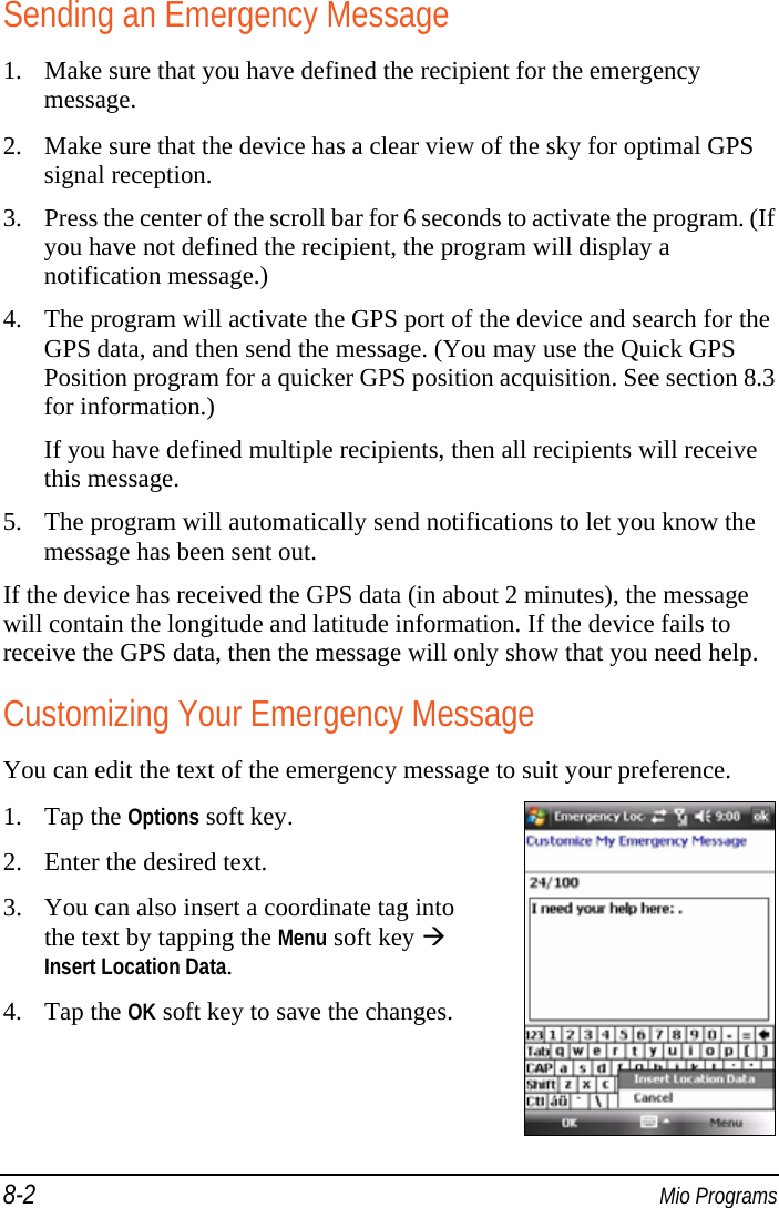 8-2  Mio Programs Sending an Emergency Message 1. Make sure that you have defined the recipient for the emergency message. 2. Make sure that the device has a clear view of the sky for optimal GPS signal reception. 3. Press the center of the scroll bar for 6 seconds to activate the program. (If you have not defined the recipient, the program will display a notification message.) 4. The program will activate the GPS port of the device and search for the GPS data, and then send the message. (You may use the Quick GPS Position program for a quicker GPS position acquisition. See section 8.3 for information.) If you have defined multiple recipients, then all recipients will receive this message. 5. The program will automatically send notifications to let you know the message has been sent out. If the device has received the GPS data (in about 2 minutes), the message will contain the longitude and latitude information. If the device fails to receive the GPS data, then the message will only show that you need help. Customizing Your Emergency Message You can edit the text of the emergency message to suit your preference. 1. Tap the Options soft key. 2. Enter the desired text. 3. You can also insert a coordinate tag into the text by tapping the Menu soft key  Insert Location Data. 4. Tap the OK soft key to save the changes.  