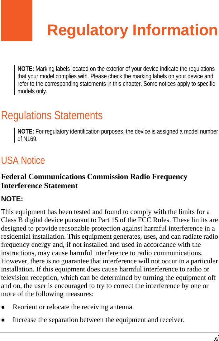  xi Regulatory Information NOTE: Marking labels located on the exterior of your device indicate the regulations that your model complies with. Please check the marking labels on your device and refer to the corresponding statements in this chapter. Some notices apply to specific models only.  Regulations Statements NOTE: For regulatory identification purposes, the device is assigned a model number of N169.  USA Notice Federal Communications Commission Radio Frequency Interference Statement NOTE: This equipment has been tested and found to comply with the limits for a Class B digital device pursuant to Part 15 of the FCC Rules. These limits are designed to provide reasonable protection against harmful interference in a residential installation. This equipment generates, uses, and can radiate radio frequency energy and, if not installed and used in accordance with the instructions, may cause harmful interference to radio communications. However, there is no guarantee that interference will not occur in a particular installation. If this equipment does cause harmful interference to radio or television reception, which can be determined by turning the equipment off and on, the user is encouraged to try to correct the interference by one or more of the following measures:  Reorient or relocate the receiving antenna.  Increase the separation between the equipment and receiver. 