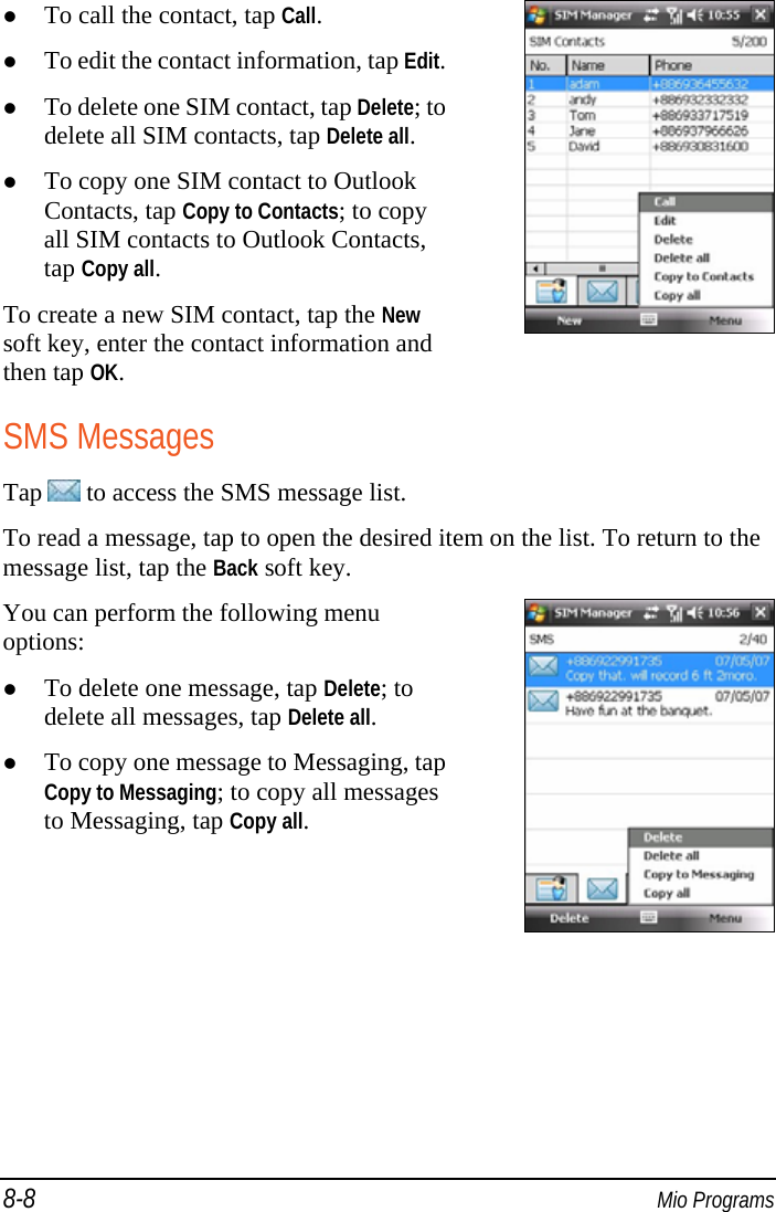 8-8  Mio Programs  To call the contact, tap Call.  To edit the contact information, tap Edit. To delete one SIM contact, tap Delete; to delete all SIM contacts, tap Delete all.  To copy one SIM contact to Outlook Contacts, tap Copy to Contacts; to copy all SIM contacts to Outlook Contacts, tap Copy all. To create a new SIM contact, tap the New soft key, enter the contact information and then tap OK.  SMS Messages Tap   to access the SMS message list. To read a message, tap to open the desired item on the list. To return to the message list, tap the Back soft key. You can perform the following menu options:  To delete one message, tap Delete; to delete all messages, tap Delete all.  To copy one message to Messaging, tap Copy to Messaging; to copy all messages to Messaging, tap Copy all.  