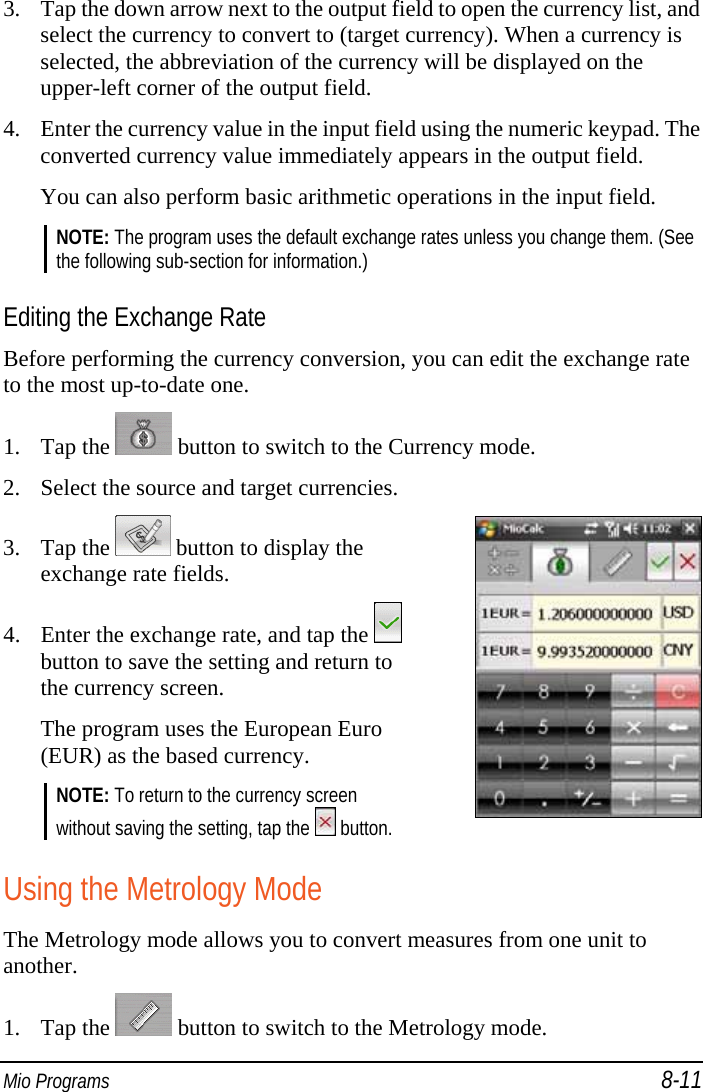  Mio Programs 8-11 3. Tap the down arrow next to the output field to open the currency list, and select the currency to convert to (target currency). When a currency is selected, the abbreviation of the currency will be displayed on the upper-left corner of the output field. 4. Enter the currency value in the input field using the numeric keypad. The converted currency value immediately appears in the output field. You can also perform basic arithmetic operations in the input field. NOTE: The program uses the default exchange rates unless you change them. (See the following sub-section for information.)  Editing the Exchange Rate Before performing the currency conversion, you can edit the exchange rate to the most up-to-date one. 1. Tap the   button to switch to the Currency mode. 2. Select the source and target currencies. 3. Tap the   button to display the exchange rate fields. 4. Enter the exchange rate, and tap the   button to save the setting and return to the currency screen. The program uses the European Euro (EUR) as the based currency. NOTE: To return to the currency screen without saving the setting, tap the   button.   Using the Metrology Mode The Metrology mode allows you to convert measures from one unit to another. 1. Tap the   button to switch to the Metrology mode. 