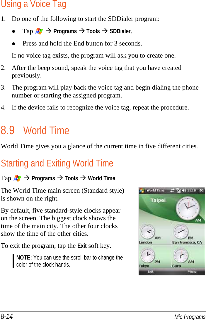 8-14  Mio Programs Using a Voice Tag 1. Do one of the following to start the SDDialer program:  Tap    Programs  Tools  SDDialer.  Press and hold the End button for 3 seconds. If no voice tag exists, the program will ask you to create one. 2. After the beep sound, speak the voice tag that you have created previously. 3. The program will play back the voice tag and begin dialing the phone number or starting the assigned program. 4. If the device fails to recognize the voice tag, repeat the procedure. 8.9 World Time World Time gives you a glance of the current time in five different cities. Starting and Exiting World Time Tap    Programs  Tools  World Time. The World Time main screen (Standard style) is shown on the right. By default, five standard-style clocks appear on the screen. The biggest clock shows the time of the main city. The other four clocks show the time of the other cities. To exit the program, tap the Exit soft key. NOTE: You can use the scroll bar to change the color of the clock hands.   