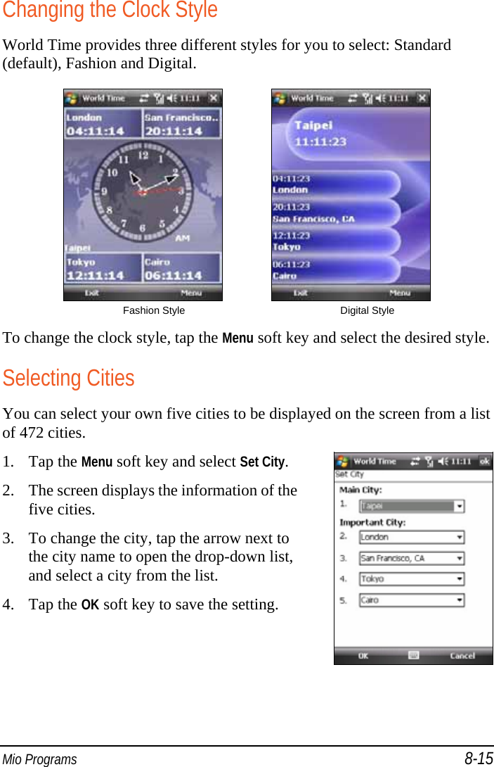  Mio Programs 8-15 Changing the Clock Style World Time provides three different styles for you to select: Standard (default), Fashion and Digital.              Fashion Style  Digital Style To change the clock style, tap the Menu soft key and select the desired style. Selecting Cities You can select your own five cities to be displayed on the screen from a list of 472 cities. 1. Tap the Menu soft key and select Set City. 2. The screen displays the information of the five cities. 3. To change the city, tap the arrow next to the city name to open the drop-down list, and select a city from the list. 4. Tap the OK soft key to save the setting.  