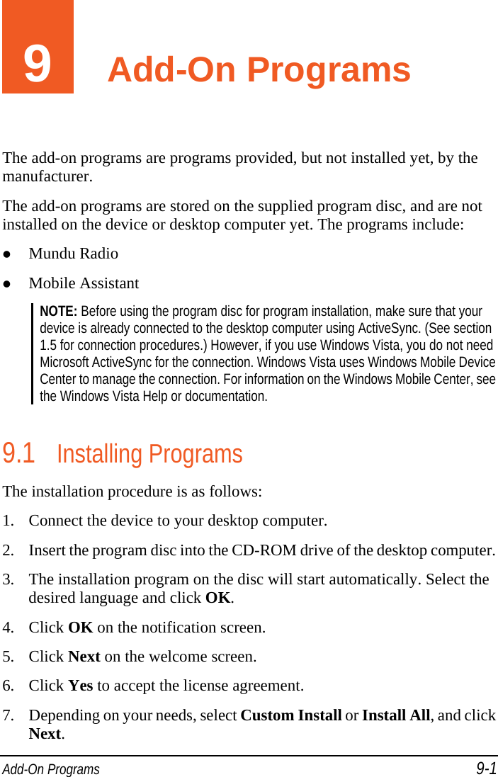  Add-On Programs 9-1 9  Add-On Programs The add-on programs are programs provided, but not installed yet, by the manufacturer. The add-on programs are stored on the supplied program disc, and are not installed on the device or desktop computer yet. The programs include:  Mundu Radio  Mobile Assistant NOTE: Before using the program disc for program installation, make sure that your device is already connected to the desktop computer using ActiveSync. (See section 1.5 for connection procedures.) However, if you use Windows Vista, you do not need Microsoft ActiveSync for the connection. Windows Vista uses Windows Mobile Device Center to manage the connection. For information on the Windows Mobile Center, see the Windows Vista Help or documentation.  9.1 Installing Programs The installation procedure is as follows:  1. Connect the device to your desktop computer. 2. Insert the program disc into the CD-ROM drive of the desktop computer. 3. The installation program on the disc will start automatically. Select the desired language and click OK. 4. Click OK on the notification screen. 5. Click Next on the welcome screen. 6. Click Yes to accept the license agreement. 7. Depending on your needs, select Custom Install or Install All, and click Next. 