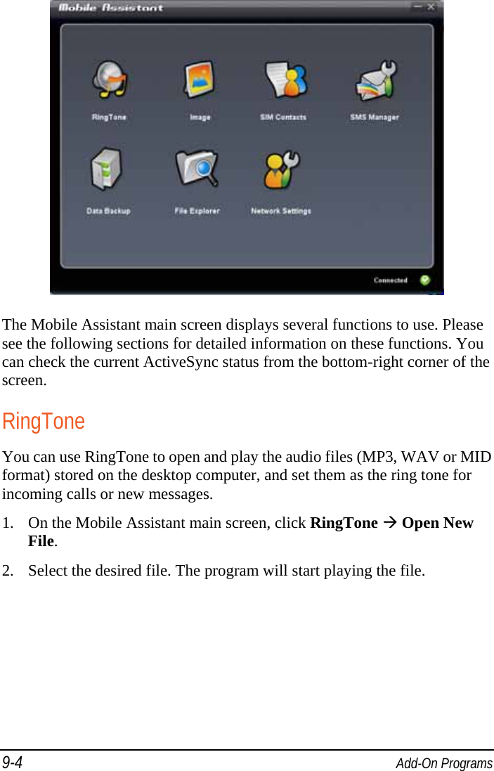 9-4  Add-On Programs  The Mobile Assistant main screen displays several functions to use. Please see the following sections for detailed information on these functions. You can check the current ActiveSync status from the bottom-right corner of the screen. RingTone You can use RingTone to open and play the audio files (MP3, WAV or MID format) stored on the desktop computer, and set them as the ring tone for incoming calls or new messages. 1. On the Mobile Assistant main screen, click RingTone  Open New File. 2. Select the desired file. The program will start playing the file. 