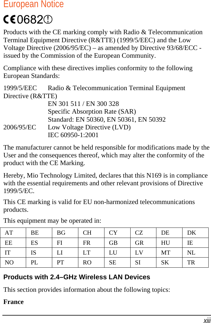   xiii European Notice  Products with the CE marking comply with Radio &amp; Telecommunication Terminal Equipment Directive (R&amp;TTE) (1999/5/EEC) and the Low Voltage Directive (2006/95/EC) – as amended by Directive 93/68/ECC - issued by the Commission of the European Community. Compliance with these directives implies conformity to the following European Standards: 1999/5/EEC  Radio &amp; Telecommunication Terminal Equipment Directive (R&amp;TTE)   EN 301 511 / EN 300 328   Specific Absorption Rate (SAR)   Standard: EN 50360, EN 50361, EN 50392 2006/95/EC  Low Voltage Directive (LVD)  IEC 60950-1:2001 The manufacturer cannot be held responsible for modifications made by the User and the consequences thereof, which may alter the conformity of the product with the CE Marking. Hereby, Mio Technology Limited, declares that this N169 is in compliance with the essential requirements and other relevant provisions of Directive 1999/5/EC. This CE marking is valid for EU non-harmonized telecommunications products. This equipment may be operated in: AT BE BG CH CY CZ DE DK EE ES FI  FR GB GR HU IE IT IS LI LT LU LV MT NL NO PL PT RO SE SI  SK TR  Products with 2.4–GHz Wireless LAN Devices This section provides information about the following topics: France 