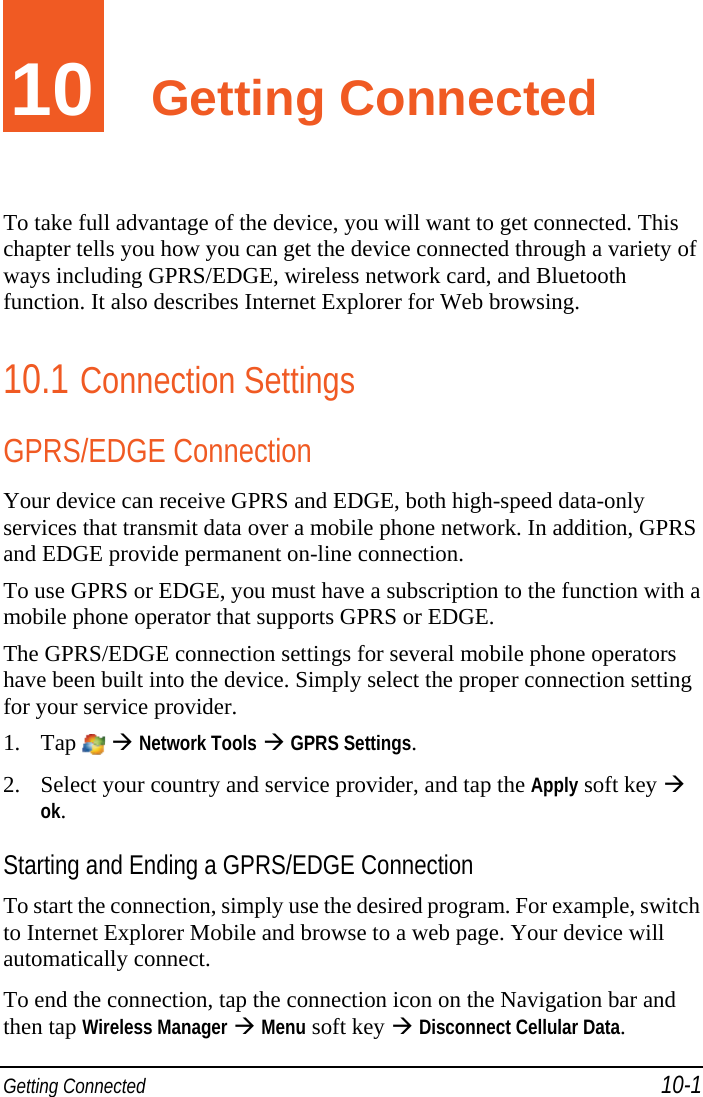  Getting Connected 10-1 10  Getting Connected To take full advantage of the device, you will want to get connected. This chapter tells you how you can get the device connected through a variety of ways including GPRS/EDGE, wireless network card, and Bluetooth function. It also describes Internet Explorer for Web browsing. 10.1 Connection Settings GPRS/EDGE Connection Your device can receive GPRS and EDGE, both high-speed data-only services that transmit data over a mobile phone network. In addition, GPRS and EDGE provide permanent on-line connection. To use GPRS or EDGE, you must have a subscription to the function with a mobile phone operator that supports GPRS or EDGE. The GPRS/EDGE connection settings for several mobile phone operators have been built into the device. Simply select the proper connection setting for your service provider. 1. Tap    Network Tools  GPRS Settings. 2. Select your country and service provider, and tap the Apply soft key  ok. Starting and Ending a GPRS/EDGE Connection To start the connection, simply use the desired program. For example, switch to Internet Explorer Mobile and browse to a web page. Your device will automatically connect. To end the connection, tap the connection icon on the Navigation bar and then tap Wireless Manager  Menu soft key  Disconnect Cellular Data. 