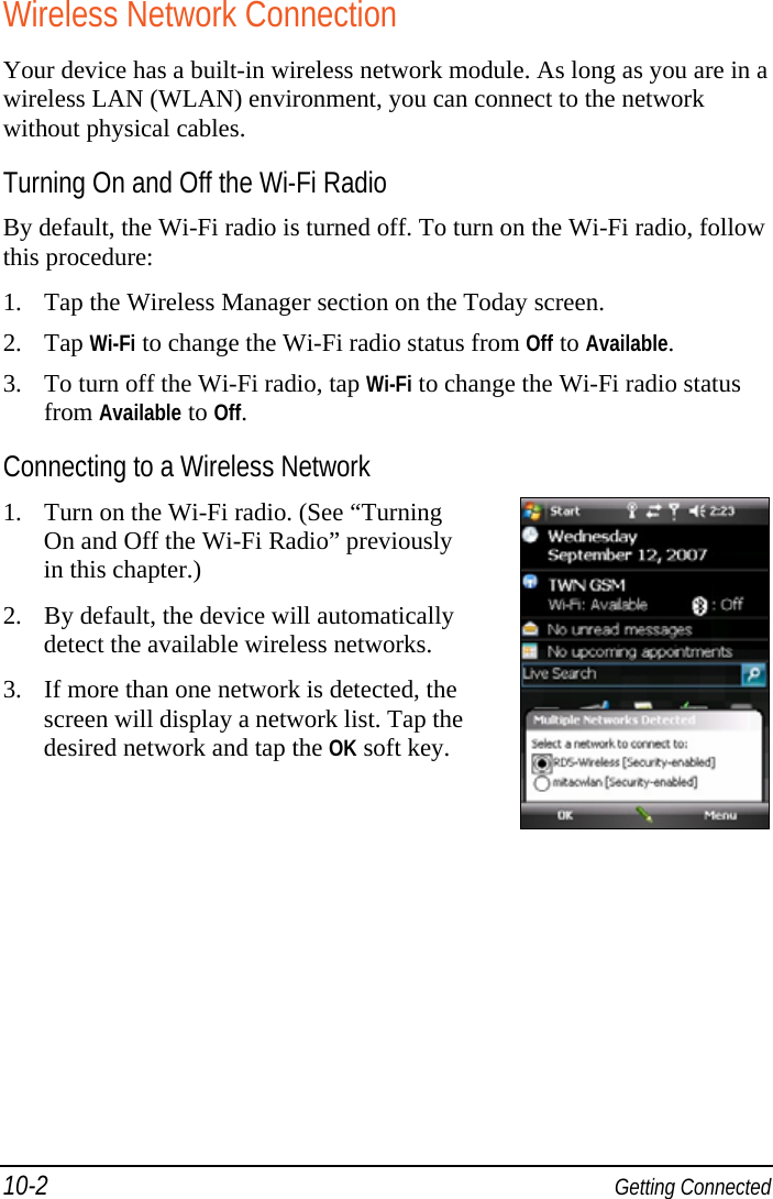 10-2  Getting Connected Wireless Network Connection Your device has a built-in wireless network module. As long as you are in a wireless LAN (WLAN) environment, you can connect to the network without physical cables. Turning On and Off the Wi-Fi Radio By default, the Wi-Fi radio is turned off. To turn on the Wi-Fi radio, follow this procedure: 1. Tap the Wireless Manager section on the Today screen. 2. Tap Wi-Fi to change the Wi-Fi radio status from Off to Available. 3. To turn off the Wi-Fi radio, tap Wi-Fi to change the Wi-Fi radio status from Available to Off. Connecting to a Wireless Network 1. Turn on the Wi-Fi radio. (See “Turning On and Off the Wi-Fi Radio” previously in this chapter.) 2. By default, the device will automatically detect the available wireless networks. 3. If more than one network is detected, the screen will display a network list. Tap the desired network and tap the OK soft key. 