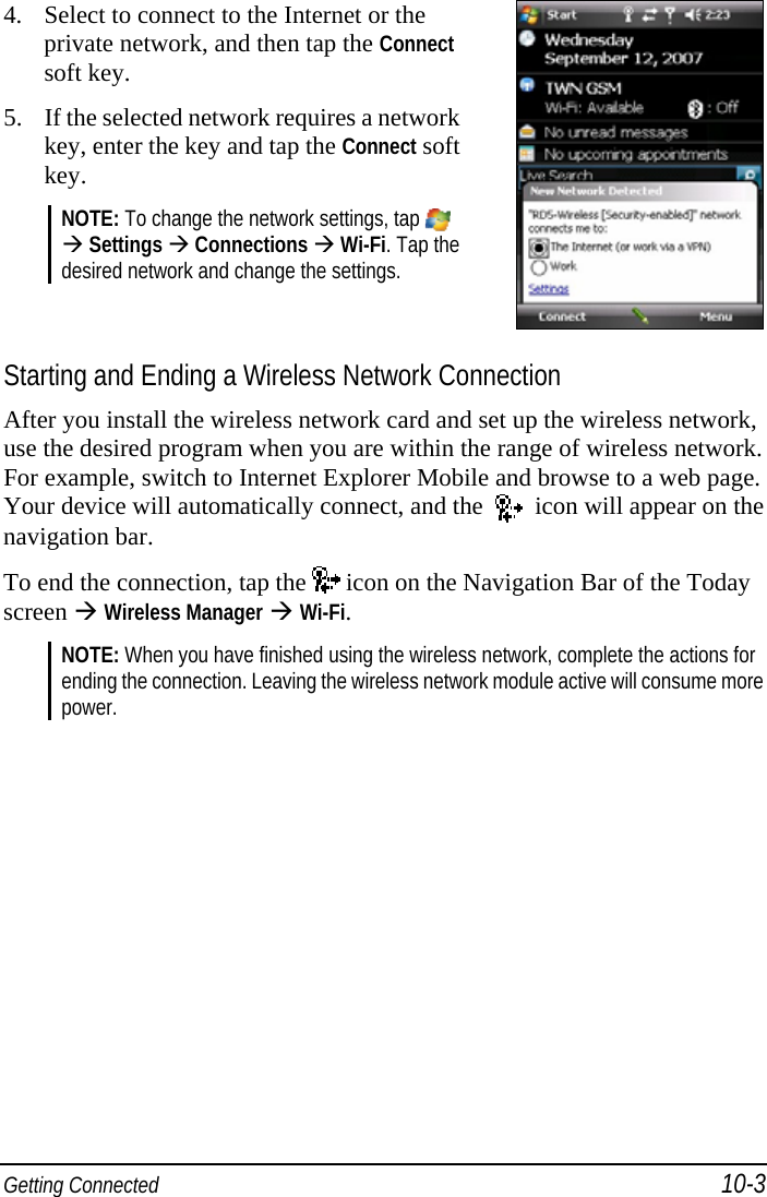  Getting Connected 10-3 4. Select to connect to the Internet or the private network, and then tap the Connect soft key. 5. If the selected network requires a network key, enter the key and tap the Connect soft key. NOTE: To change the network settings, tap    Settings  Connections  Wi-Fi. Tap the desired network and change the settings.   Starting and Ending a Wireless Network Connection After you install the wireless network card and set up the wireless network, use the desired program when you are within the range of wireless network. For example, switch to Internet Explorer Mobile and browse to a web page. Your device will automatically connect, and the     icon will appear on the navigation bar. To end the connection, tap the   icon on the Navigation Bar of the Today screen  Wireless Manager  Wi-Fi. NOTE: When you have finished using the wireless network, complete the actions for ending the connection. Leaving the wireless network module active will consume more power.  