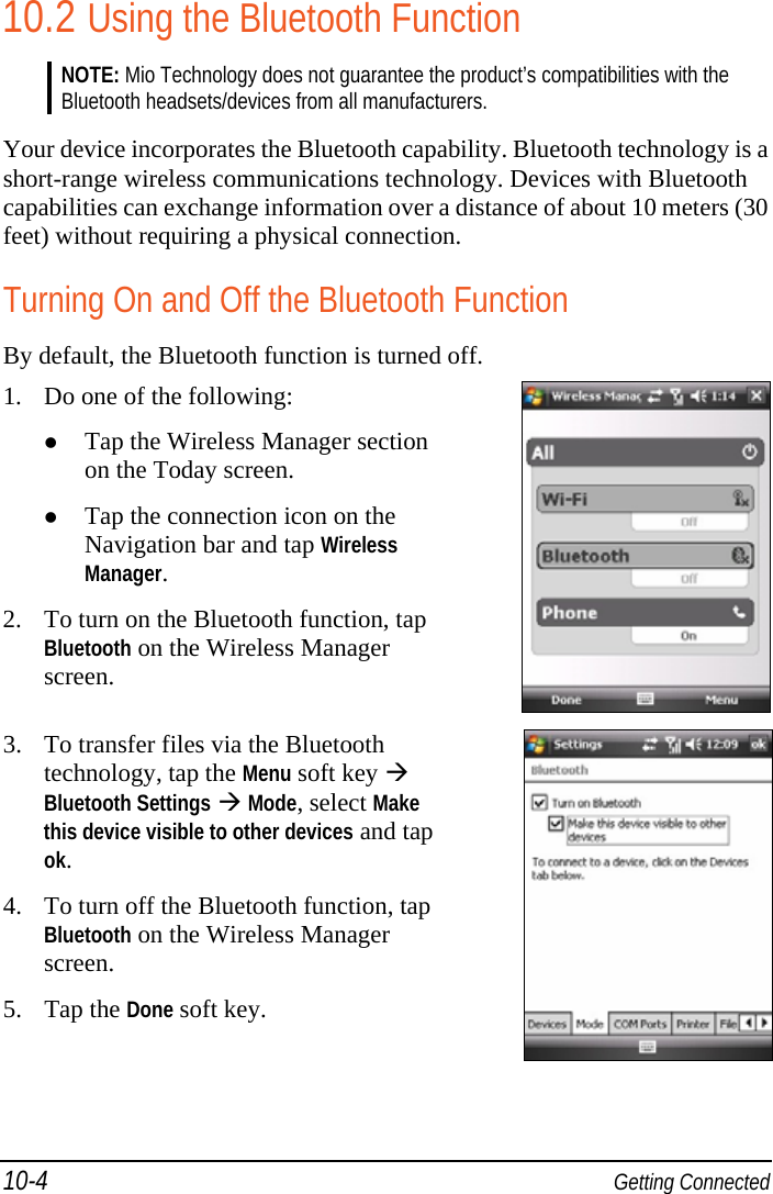 10-4  Getting Connected 10.2 Using the Bluetooth Function NOTE: Mio Technology does not guarantee the product’s compatibilities with the Bluetooth headsets/devices from all manufacturers.  Your device incorporates the Bluetooth capability. Bluetooth technology is a short-range wireless communications technology. Devices with Bluetooth capabilities can exchange information over a distance of about 10 meters (30 feet) without requiring a physical connection. Turning On and Off the Bluetooth Function By default, the Bluetooth function is turned off. 1. Do one of the following:  Tap the Wireless Manager section on the Today screen.  Tap the connection icon on the Navigation bar and tap Wireless Manager. 2. To turn on the Bluetooth function, tap Bluetooth on the Wireless Manager screen.   3. To transfer files via the Bluetooth technology, tap the Menu soft key  Bluetooth Settings  Mode, select Make this device visible to other devices and tap ok. 4. To turn off the Bluetooth function, tap Bluetooth on the Wireless Manager screen. 5. Tap the Done soft key.  