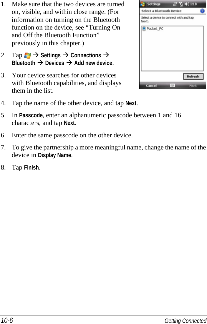 10-6  Getting Connected 1. Make sure that the two devices are turned on, visible, and within close range. (For information on turning on the Bluetooth function on the device, see “Turning On and Off the Bluetooth Function” previously in this chapter.) 2. Tap    Settings  Connections  Bluetooth  Devices  Add new device. 3. Your device searches for other devices with Bluetooth capabilities, and displays them in the list.   4. Tap the name of the other device, and tap Next. 5. In Passcode, enter an alphanumeric passcode between 1 and 16 characters, and tap Next. 6. Enter the same passcode on the other device. 7. To give the partnership a more meaningful name, change the name of the device in Display Name. 8. Tap Finish. 