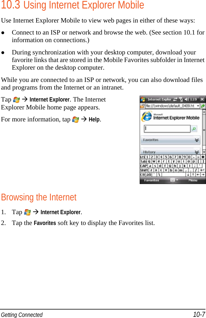  Getting Connected 10-7 10.3 Using Internet Explorer Mobile Use Internet Explorer Mobile to view web pages in either of these ways:  Connect to an ISP or network and browse the web. (See section 10.1 for information on connections.)  During synchronization with your desktop computer, download your favorite links that are stored in the Mobile Favorites subfolder in Internet Explorer on the desktop computer. While you are connected to an ISP or network, you can also download files and programs from the Internet or an intranet. Tap   Internet Explorer. The Internet Explorer Mobile home page appears. For more information, tap    Help.  Browsing the Internet 1. Tap    Internet Explorer. 2. Tap the Favorites soft key to display the Favorites list. 